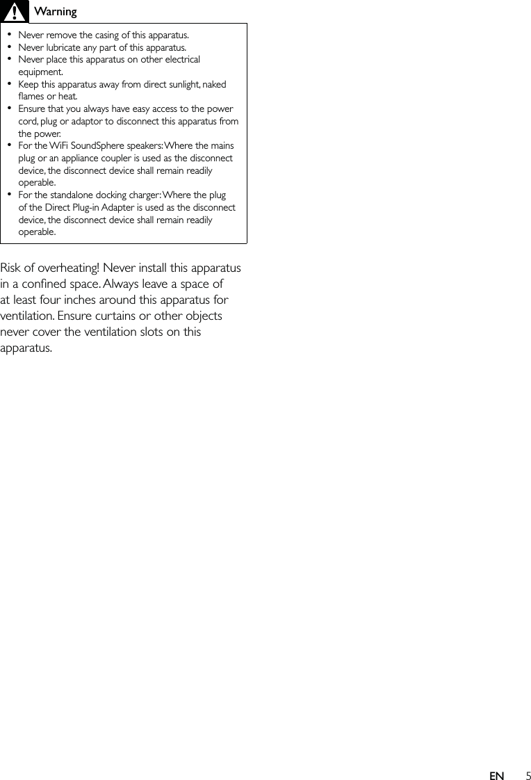 5WarningNever remove the casing of this apparatus. Never lubricate any part of this apparatus.Never place this apparatus on other electrical equipment.Keep this apparatus away from direct sunlight, naked ﬂames or heat. Ensure that you always have easy access to the power cord, plug or adaptor to disconnect this apparatus from the power.For the WiFi SoundSphere speakers: Where the mains plug or an appliance coupler is used as the disconnect device, the disconnect device shall remain readily operable.For the standalone docking charger: Where the plug of the Direct Plug-in Adapter is used as the disconnect device, the disconnect device shall remain readily operable.•••••••Risk of overheating! Never install this apparatus in a conﬁned space. Always leave a space of at least four inches around this apparatus for ventilation. Ensure curtains or other objects never cover the ventilation slots on this apparatus.EN