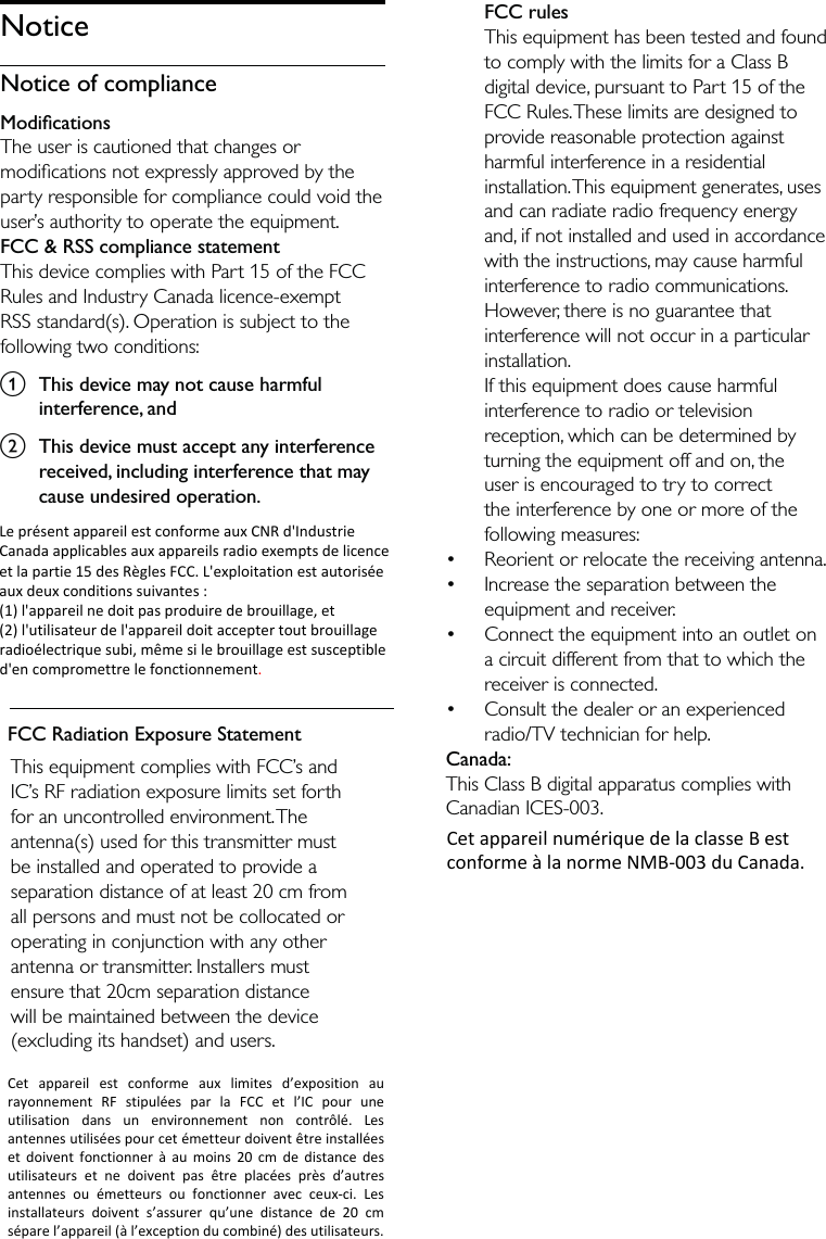 This equipment complies with FCC’s and IC’s RF radiation exposure limits set forth for an uncontrolled environment. The antenna(s) used for this transmitter must be installed and operated to provide a separation distance of at least 20 cm from all persons and must not be collocated or operating in conjunction with any other antenna or transmitter. Installers must ensure that 20cm separation distance will be maintained between the device (excluding its handset) and users.FCC rulesThis equipment has been tested and found to comply with the limits for a Class B digital device, pursuant to Part 15 of the FCC Rules. These limits are designed to provide reasonable protection against harmful interference in a residential installation. This equipment generates, uses and can radiate radio frequency energy and, if not installed and used in accordance with the instructions, may cause harmful interference to radio communications. However, there is no guarantee that interference will not occur in a particular installation. If this equipment does cause harmful interference to radio or television reception, which can be determined by turning the equipment off and on, the user is encouraged to try to correct the interference by one or more of the following measures:Reorient or relocate the receiving antenna.Increase the separation between the equipment and receiver.Connect the equipment into an outlet on a circuit different from that to which the receiver is connected.Consult the dealer or an experienced radio/TV technician for help.Canada: This Class B digital apparatus complies with Canadian ICES-003. ••••NoticeNotice of complianceModiﬁcationsThe user is cautioned that changes or modiﬁcations not expressly approved by the party responsible for compliance could void the user’s authority to operate the equipment.FCC &amp; RSS compliance statementThis device complies with Part 15 of the FCC Rules and Industry Canada licence-exempt RSS standard(s). Operation is subject to the following two conditions:a  This device may not cause harmful interference, andb  This device must accept any interference received, including interference that may cause undesired operation.FCC Radiation Exposure StatementCetappareilnumériquedelaclasseBestconformeàlanormeNMB‐003duCanada. LeprésentappareilestconformeauxCNRd&apos;IndustrieCanadaapplicablesauxappareilsradioexemptsdelicenceetlapartie15desRèglesFCC.L&apos;exploitationestautoriséeauxdeuxconditionssuivantes:(1)l&apos;appareilnedoitpasproduiredebrouillage,et(2)l&apos;utilisateurdel&apos;appareildoitacceptertoutbrouillageradioélectriquesubi,mêmesilebrouillageestsusceptibled&apos;encompromettrelefonctionnement.  Cetappareilestconformeauxlimitesd’expositionaurayonnementRFstipuléesparlaFCCetl’ICpouruneutilisationdansunenvironnementnoncontrôlé.Lesantennesutiliséespourcetémetteurdoiventêtreinstalléesetdoiventfonctionneràaumoins20cmdedistancedesutilisateursetnedoiventpasêtreplacéesprèsd’autresantennesouémetteursoufonctionneravecceux‐ci.Lesinstallateursdoivents’assurerqu’unedistancede20cmséparel’appareil(àl’exceptionducombiné)desutilisateurs. 