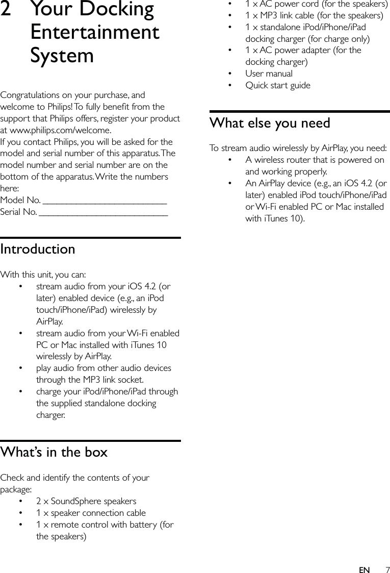 71 x AC power cord (for the speakers)1 x MP3 link cable (for the speakers)1 x standalone iPod/iPhone/iPad docking charger (for charge only)1 x AC power adapter (for the docking charger)User manualQuick start guideWhat else you needTo stream audio wirelessly by AirPlay, you need: A wireless router that is powered on and working properly. An AirPlay device (e.g., an iOS 4.2 (or later) enabled iPod touch/iPhone/iPad or Wi-Fi enabled PC or Mac installed with iTunes 10).••••••••2 Your Docking Entertainment SystemCongratulations on your purchase, and welcome to Philips! To fully beneﬁt from the support that Philips offers, register your product at www.philips.com/welcome.If you contact Philips, you will be asked for the model and serial number of this apparatus. The model number and serial number are on the bottom of the apparatus. Write the numbers here: Model No. __________________________Serial No. ___________________________IntroductionWith this unit, you can:stream audio from your iOS 4.2 (or later) enabled device (e.g., an iPod touch/iPhone/iPad) wirelessly by AirPlay.stream audio from your Wi-Fi enabled PC or Mac installed with iTunes 10 wirelessly by AirPlay.play audio from other audio devices through the MP3 link socket.charge your iPod/iPhone/iPad through the supplied standalone docking charger.What’s in the boxCheck and identify the contents of your package:2 x SoundSphere speakers1 x speaker connection cable1 x remote control with battery (for the speakers)•••••••EN
