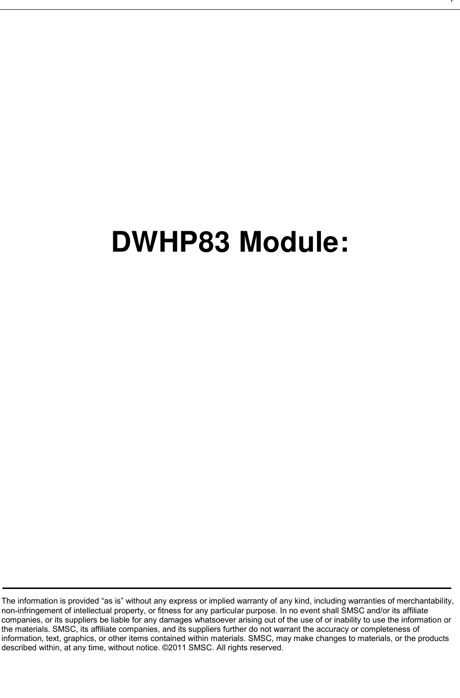   .                   DWHP83 Module:             The information is provided “as is” without any express or implied warranty of any kind, including warranties of merchantability, non-infringement of intellectual property, or fitness for any particular purpose. In no event shall SMSC and/or its affiliate companies, or its suppliers be liable for any damages whatsoever arising out of the use of or inability to use the information or the materials. SMSC, its affiliate companies, and its suppliers further do not warrant the accuracy or completeness of information, text, graphics, or other items contained within materials. SMSC, may make changes to materials, or the products described within, at any time, without notice. ©2011 SMSC. All rights reserved.   