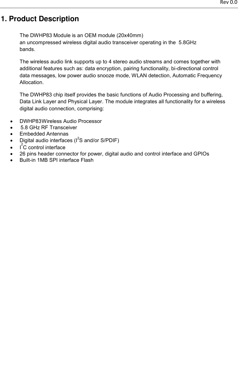 mm)  DWHP83 The DWHP83 chip itself provides the basic functions of Audio Processing and buffering, 5.8 GHz RF Transceiver  5.8GHz   Rev 0.0          1. Product Description The DWHP83 Module is an OEM module (20x40an uncompressed wireless digital audio transceiver operating in the bands.  The wireless audio link supports up to 4 stereo audio streams and comes together with additional features such as: data encryption, pairing functionality, bi-directional control data messages, low power audio snooze mode, WLAN detection, Automatic Frequency Allocation.  Data Link Layer and Physical Layer. The module integrates all functionality for a wireless digital audio connection, comprising:     Wireless Audio Processor       Embedded Antennas     Digital audio interfaces (I2S and/or S/PDIF)   I2C control interface    26 pins header connector for power, digital audio and control interface and GPIOs    Built-in 1MB SPI interface Flash               