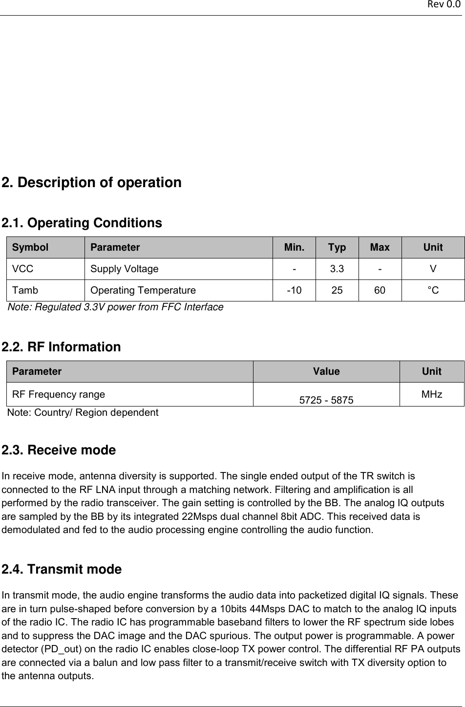 2.4.2.3.2.2.2.1.2.  Rev 0.0                          Description of operation  Operating Conditions   Symbol  Parameter  Min.  Typ  Max  Unit VCC  Supply Voltage   -  3.3  -  V  Tamb   Operating Temperature   -10 25 60  °C    Note: Regulated 3.3V power from FFC Interface  RF Information   Parameter  Value  Unit RF Frequency range       5725 - 5875  MHz   Note: Country/ Region dependent  Receive mode In receive mode, antenna diversity is supported. The single ended output of the TR switch is connected to the RF LNA input through a matching network. Filtering and amplification is all performed by the radio transceiver. The gain setting is controlled by the BB. The analog IQ outputs are sampled by the BB by its integrated 22Msps dual channel 8bit ADC. This received data is demodulated and fed to the audio processing engine controlling the audio function.  Transmit mode In transmit mode, the audio engine transforms the audio data into packetized digital IQ signals. These are in turn pulse-shaped before conversion by a 10bits 44Msps DAC to match to the analog IQ inputs of the radio IC. The radio IC has programmable baseband filters to lower the RF spectrum side lobes and to suppress the DAC image and the DAC spurious. The output power is programmable. A power detector (PD_out) on the radio IC enables close-loop TX power control. The differential RF PA outputs are connected via a balun and low pass filter to a transmit/receive switch with TX diversity option to the antenna outputs.  