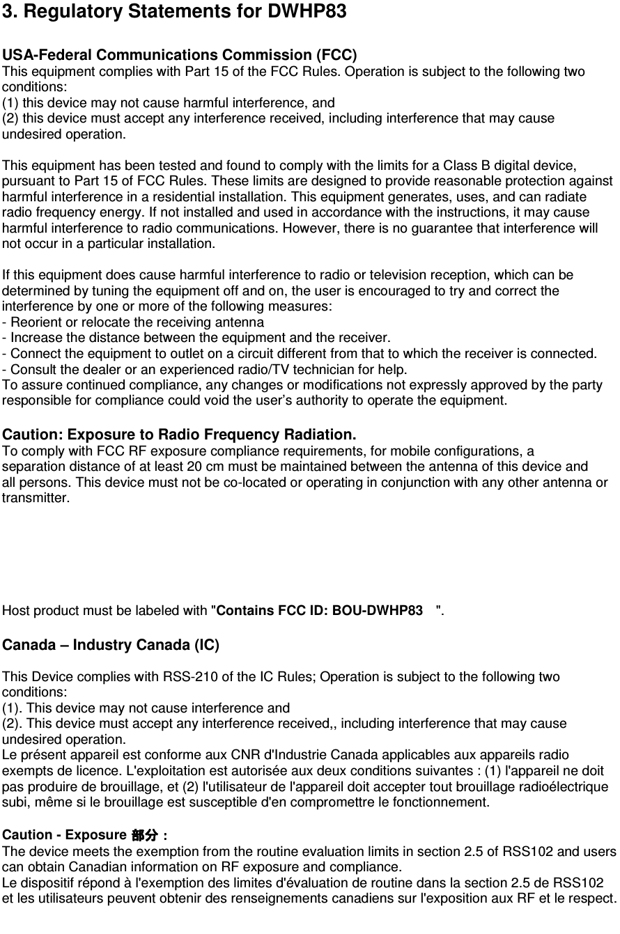 3. Regulatory Statements for DWHP83 Contains FCC ID: BOU-DWHP83                                          USA-Federal Communications Commission (FCC) This equipment complies with Part 15 of the FCC Rules. Operation is subject to the following two conditions:  (1) this device may not cause harmful interference, and  (2) this device must accept any interference received, including interference that may cause undesired operation.  This equipment has been tested and found to comply with the limits for a Class B digital device, pursuant to Part 15 of FCC Rules. These limits are designed to provide reasonable protection against harmful interference in a residential installation. This equipment generates, uses, and can radiate radio frequency energy. If not installed and used in accordance with the instructions, it may cause harmful interference to radio communications. However, there is no guarantee that interference will not occur in a particular installation.  If this equipment does cause harmful interference to radio or television reception, which can be determined by tuning the equipment off and on, the user is encouraged to try and correct the interference by one or more of the following measures: - Reorient or relocate the receiving antenna - Increase the distance between the equipment and the receiver. - Connect the equipment to outlet on a circuit different from that to which the receiver is connected. - Consult the dealer or an experienced radio/TV technician for help. To assure continued compliance, any changes or modifications not expressly approved by the party responsible for compliance could void the user’s authority to operate the equipment.  Caution: Exposure to Radio Frequency Radiation. To comply with FCC RF exposure compliance requirements, for mobile configurations, a separation distance of at least 20 cm must be maintained between the antenna of this device and all persons. This device must not be co-located or operating in conjunction with any other antenna or transmitter.   Host product must be labeled with &quot; &quot;.  Canada – Industry Canada (IC)  This Device complies with RSS-210 of the IC Rules; Operation is subject to the following two conditions: (1). This device may not cause interference and   (2). This device must accept any interference received,, including interference that may cause undesired operation. Le présent appareil est conforme aux CNR d&apos;Industrie Canada applicables aux appareils radio exempts de licence. L&apos;exploitation est autorisée aux deux conditions suivantes : (1) l&apos;appareil ne doit pas produire de brouillage, et (2) l&apos;utilisateur de l&apos;appareil doit accepter tout brouillage radioélectrique subi, même si le brouillage est susceptible d&apos;en compromettre le fonctionnement.  Caution - Exposure   The device meets the exemption from the routine evaluation limits in section 2.5 of RSS102 and users can obtain Canadian information on RF exposure and compliance. Le dispositif répond à l&apos;exemption des limites d&apos;évaluation de routine dans la section 2.5 de RSS102 et les utilisateurs peuvent obtenir des renseignements canadiens sur l&apos;exposition aux RF et le respect.  