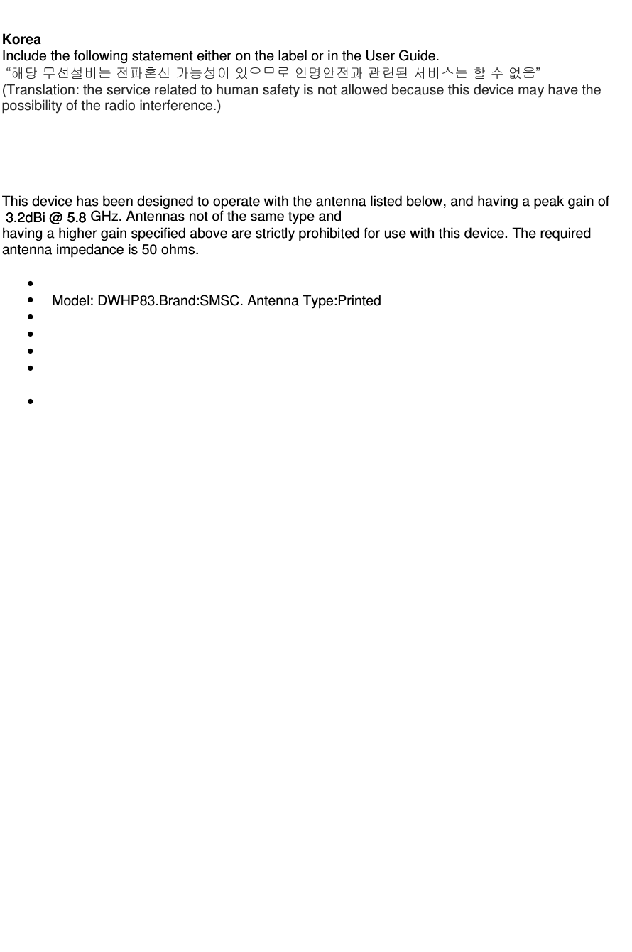  3.2dBi @ 5.8  Model: DWHP83.Brand:SMSC. Antenna Type:Printed  3.2dBi @ 5.8                                            Korea Include the following statement either on the label or in the User Guide.  “                     ” (Translation: the service related to human safety is not allowed because this device may have the possibility of the radio interference.)      This device has been designed to operate with the antenna listed below, and having a peak gain of GHz. Antennas not of the same type and having a higher gain specified above are strictly prohibited for use with this device. The required antenna impedance is 50 ohms. •••• •••                 