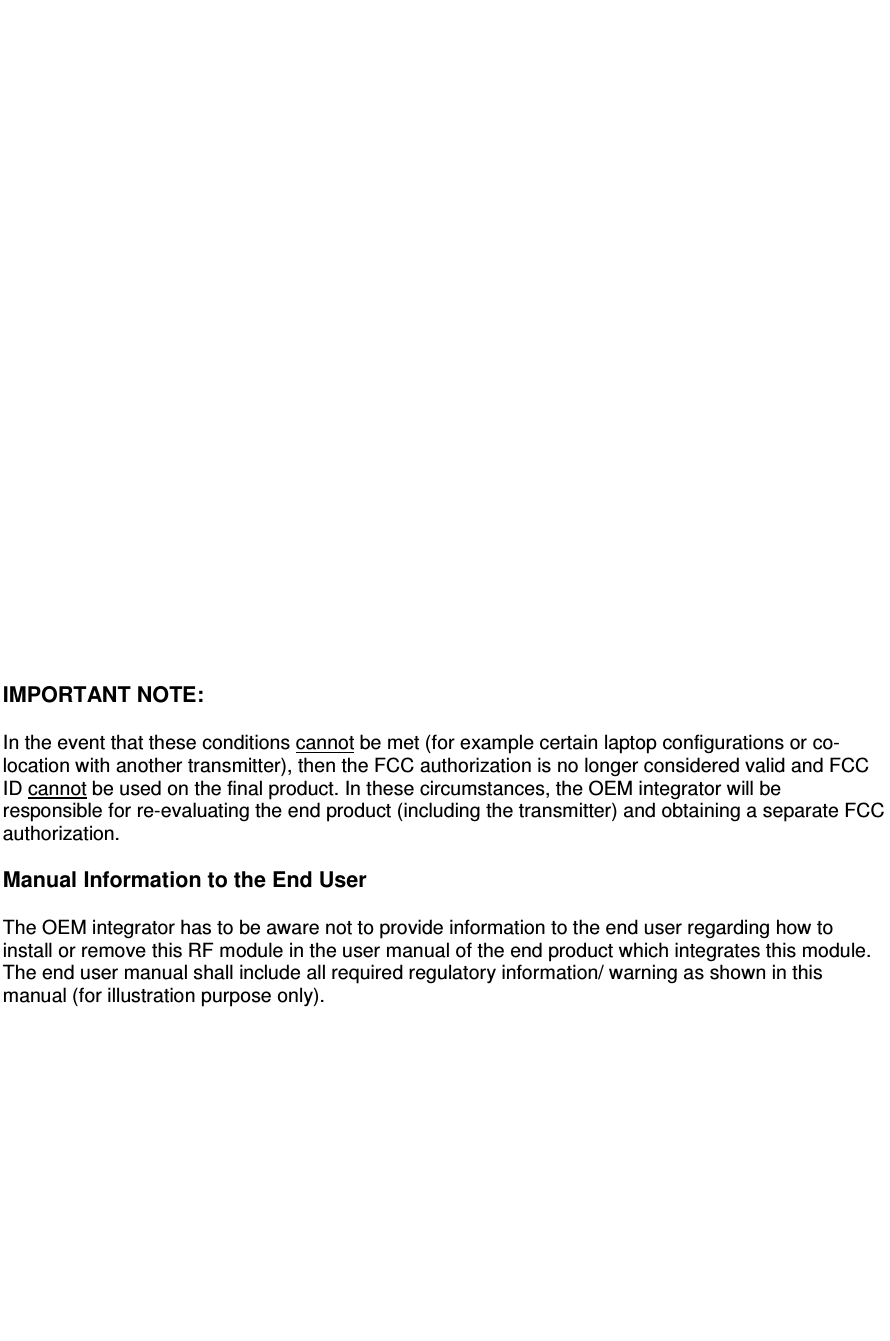 uding the transmitter) and obtaining a separate FCC                                               IMPORTANT NOTE:   In the event that these conditions cannot be met (for example certain laptop configurations or co-location with another transmitter), then the FCC authorization is no longer considered valid and FCC ID cannot be used on the final product. In these circumstances, the OEM integrator will be responsible for re-evaluating the end product (incl  authorization.  Manual Information to the End User  The OEM integrator has to be aware not to provide information to the end user regarding how to install or remove this RF module in the user manual of the end product which integrates this module. The end user manual shall include all required regulatory information/ warning as shown in this manual (for illustration purpose only).              
