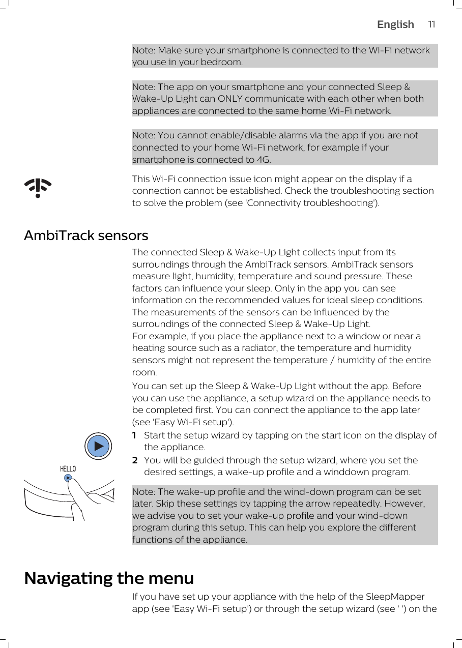 Note: Make sure your smartphone is connected to the Wi-Fi networkyou use in your bedroom.Note: The app on your smartphone and your connected Sleep &amp;Wake-Up Light can ONLY communicate with each other when bothappliances are connected to the same home Wi-Fi network. Note: You cannot enable/disable alarms via the app if you are notconnected to your home Wi-Fi network, for example if yoursmartphone is connected to 4G.This Wi-Fi connection issue icon might appear on the display if aconnection cannot be established. Check the troubleshooting sectionto solve the problem (see &apos;Connectivity troubleshooting&apos;).AmbiTrack sensorsThe connected Sleep &amp; Wake-Up Light collects input from itssurroundings through the AmbiTrack sensors. AmbiTrack sensorsmeasure light, humidity, temperature and sound pressure. Thesefactors can influence your sleep. Only in the app you can seeinformation on the recommended values for ideal sleep conditions.The measurements of the sensors can be influenced by thesurroundings of the connected Sleep &amp; Wake-Up Light.For example, if you place the appliance next to a window or near aheating source such as a radiator, the temperature and humiditysensors might not represent the temperature / humidity of the entireroom.You can set up the Sleep &amp; Wake-Up Light without the app. Beforeyou can use the appliance, a setup wizard on the appliance needs tobe completed first. You can connect the appliance to the app later(see &apos;Easy Wi-Fi setup&apos;).1Start the setup wizard by tapping on the start icon on the display ofthe appliance.2You will be guided through the setup wizard, where you set thedesired settings, a wake-up profile and a winddown program.Note: The wake-up profile and the wind-down program can be setlater. Skip these settings by tapping the arrow repeatedly. However,we advise you to set your wake-up profile and your wind-downprogram during this setup. This can help you explore the differentfunctions of the appliance.Navigating the menuIf you have set up your appliance with the help of the SleepMapperapp (see &apos;Easy Wi-Fi setup&apos;) or through the setup wizard (see &apos; &apos;) on the11English