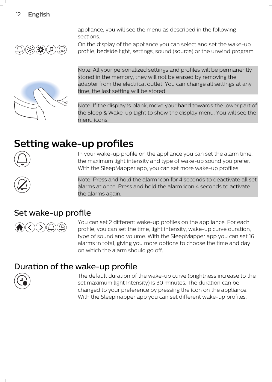 appliance, you will see the menu as described in the followingsections.On the display of the appliance you can select and set the wake-upprofile, bedside light, settings, sound (source) or the unwind program. Note: All your personalized settings and profiles will be permanentlystored in the memory, they will not be erased by removing theadapter from the electrical outlet. You can change all settings at anytime, the last setting will be stored.Note: If the display is blank, move your hand towards the lower part ofthe Sleep &amp; Wake-up Light to show the display menu. You will see themenu icons.Setting wake-up profilesIn your wake-up profile on the appliance you can set the alarm time,the maximum light intensity and type of wake-up sound you prefer.With the SleepMapper app, you can set more wake-up profiles. Note: Press and hold the alarm icon for 4 seconds to deactivate all setalarms at once. Press and hold the alarm icon 4 seconds to activatethe alarms again.Set wake-up profileYou can set 2 different wake-up profiles on the appliance. For eachprofile, you can set the time, light intensity, wake-up curve duration,type of sound and volume. With the SleepMapper app you can set 16alarms in total, giving you more options to choose the time and dayon which the alarm should go off.Duration of the wake-up profileThe default duration of the wake-up curve (brightness increase to theset maximum light intensity) is 30 minutes. The duration can bechanged to your preference by pressing the icon on the appliance.With the Sleepmapper app you can set different wake-up profiles.12 English