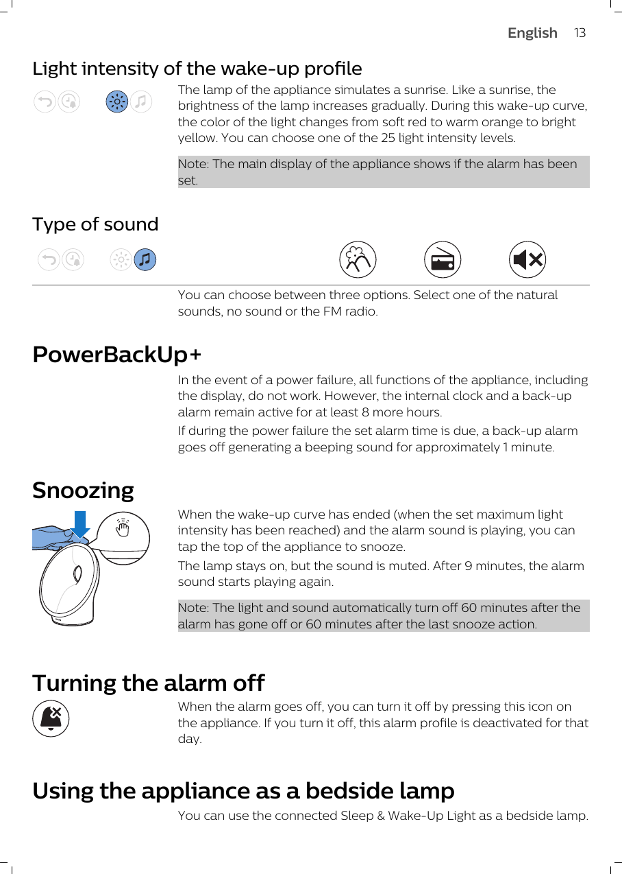 Light intensity of the wake-up profileThe lamp of the appliance simulates a sunrise. Like a sunrise, thebrightness of the lamp increases gradually. During this wake-up curve,the color of the light changes from soft red to warm orange to brightyellow. You can choose one of the 25 light intensity levels. Note: The main display of the appliance shows if the alarm has beenset.Type of soundYou can choose between three options. Select one of the naturalsounds, no sound or the FM radio.PowerBackUp+In the event of a power failure, all functions of the appliance, includingthe display, do not work. However, the internal clock and a back-upalarm remain active for at least 8 more hours.If during the power failure the set alarm time is due, a back-up alarmgoes off generating a beeping sound for approximately 1 minute. SnoozingWhen the wake-up curve has ended (when the set maximum lightintensity has been reached) and the alarm sound is playing, you cantap the top of the appliance to snooze.The lamp stays on, but the sound is muted. After 9 minutes, the alarmsound starts playing again.Note: The light and sound automatically turn off 60 minutes after thealarm has gone off or 60 minutes after the last snooze action.Turning the alarm offWhen the alarm goes off, you can turn it off by pressing this icon onthe appliance. If you turn it off, this alarm profile is deactivated for thatday. Using the appliance as a bedside lampYou can use the connected Sleep &amp; Wake-Up Light as a bedside lamp. 13English