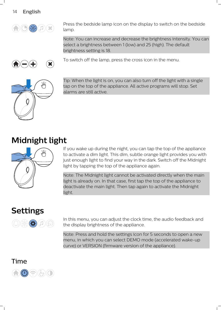 Press the bedside lamp icon on the display to switch on the bedsidelamp. Note: You can increase and decrease the brightness intensity. You canselect a brightness between 1 (low) and 25 (high). The defaultbrightness setting is 18. To switch off the lamp, press the cross icon in the menu.Tip: When the light is on, you can also turn off the light with a singletap on the top of the appliance. All active programs will stop. Setalarms are still active.Midnight lightIf you wake up during the night, you can tap the top of the applianceto activate a dim light. This dim, subtle orange light provides you withjust enough light to find your way in the dark. Switch off the Midnightlight by tapping the top of the appliance again.Note: The Midnight light cannot be activated directly when the mainlight is already on. In that case, first tap the top of the appliance todeactivate the main light. Then tap again to activate the Midnightlight.SettingsIn this menu, you can adjust the clock time, the audio feedback andthe display brightness of the appliance.Note: Press and hold the settings icon for 5 seconds to open a newmenu, in which you can select DEMO mode (accelerated wake-upcurve) or VERSION (firmware version of the appliance).Time14 English