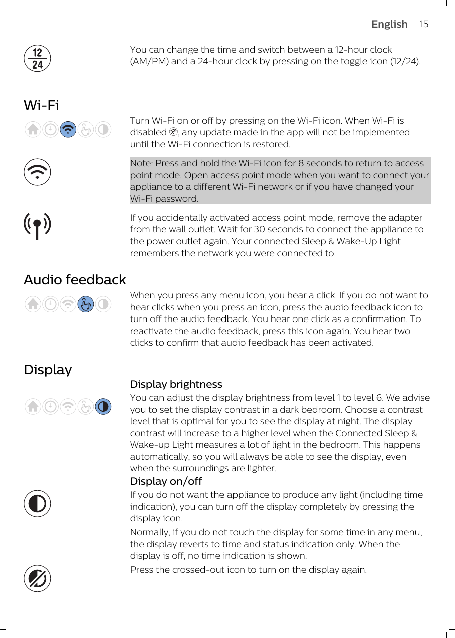 You can change the time and switch between a 12-hour clock(AM/PM) and a 24-hour clock by pressing on the toggle icon (12/24).Wi-FiTurn Wi-Fi on or off by pressing on the Wi-Fi icon. When Wi-Fi isdisabled  , any update made in the app will not be implementeduntil the Wi-Fi connection is restored.Note: Press and hold the Wi-Fi icon for 8 seconds to return to accesspoint mode. Open access point mode when you want to connect yourappliance to a different Wi-Fi network or if you have changed yourWi-Fi password.If you accidentally activated access point mode, remove the adapterfrom the wall outlet. Wait for 30 seconds to connect the appliance tothe power outlet again. Your connected Sleep &amp; Wake-Up Lightremembers the network you were connected to.Audio feedbackWhen you press any menu icon, you hear a click. If you do not want tohear clicks when you press an icon, press the audio feedback icon toturn off the audio feedback. You hear one click as a confirmation. Toreactivate the audio feedback, press this icon again. You hear twoclicks to confirm that audio feedback has been activated.DisplayDisplay brightnessYou can adjust the display brightness from level 1 to level 6. We adviseyou to set the display contrast in a dark bedroom. Choose a contrastlevel that is optimal for you to see the display at night. The displaycontrast will increase to a higher level when the Connected Sleep &amp;Wake-up Light measures a lot of light in the bedroom. This happensautomatically, so you will always be able to see the display, evenwhen the surroundings are lighter.Display on/offIf you do not want the appliance to produce any light (including timeindication), you can turn off the display completely by pressing thedisplay icon. Normally, if you do not touch the display for some time in any menu,the display reverts to time and status indication only. When thedisplay is off, no time indication is shown.Press the crossed-out icon to turn on the display again.15English