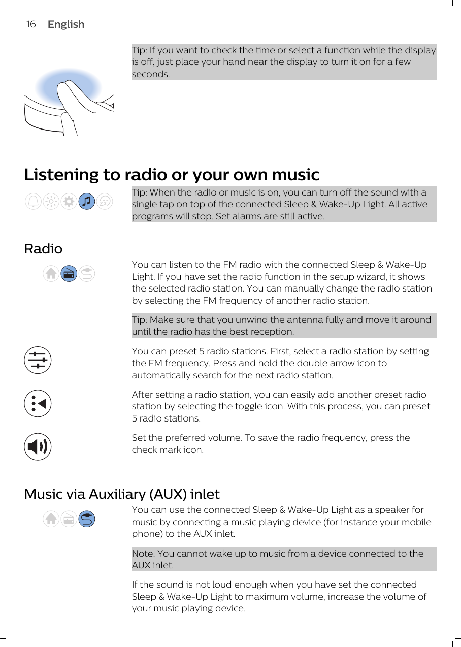 Tip: If you want to check the time or select a function while the displayis off, just place your hand near the display to turn it on for a fewseconds.Listening to radio or your own musicTip: When the radio or music is on, you can turn off the sound with asingle tap on top of the connected Sleep &amp; Wake-Up Light. All activeprograms will stop. Set alarms are still active.RadioYou can listen to the FM radio with the connected Sleep &amp; Wake-UpLight. If you have set the radio function in the setup wizard, it showsthe selected radio station. You can manually change the radio stationby selecting the FM frequency of another radio station. Tip: Make sure that you unwind the antenna fully and move it arounduntil the radio has the best reception.You can preset 5 radio stations. First, select a radio station by settingthe FM frequency. Press and hold the double arrow icon toautomatically search for the next radio station. After setting a radio station, you can easily add another preset radiostation by selecting the toggle icon. With this process, you can preset5 radio stations.Set the preferred volume. To save the radio frequency, press thecheck mark icon. Music via Auxiliary (AUX) inletYou can use the connected Sleep &amp; Wake-Up Light as a speaker formusic by connecting a music playing device (for instance your mobilephone) to the AUX inlet.Note: You cannot wake up to music from a device connected to theAUX inlet.If the sound is not loud enough when you have set the connectedSleep &amp; Wake-Up Light to maximum volume, increase the volume ofyour music playing device.16 English