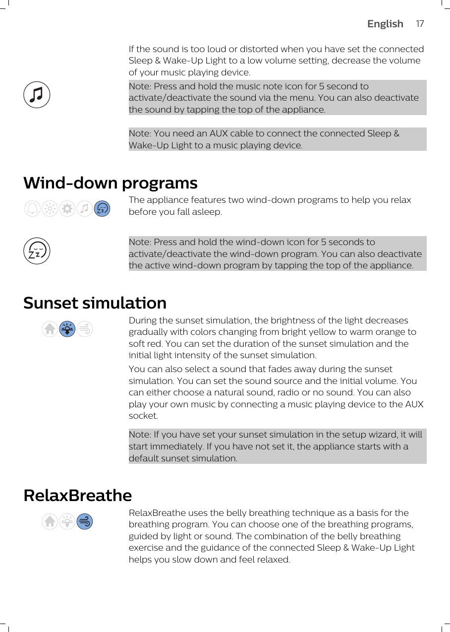 If the sound is too loud or distorted when you have set the connectedSleep &amp; Wake-Up Light to a low volume setting, decrease the volumeof your music playing device.Note: Press and hold the music note icon for 5 second toactivate/deactivate the sound via the menu. You can also deactivatethe sound by tapping the top of the appliance. Note: You need an AUX cable to connect the connected Sleep &amp;Wake-Up Light to a music playing device.Wind-down programsThe appliance features two wind-down programs to help you relaxbefore you fall asleep.Note: Press and hold the wind-down icon for 5 seconds toactivate/deactivate the wind-down program. You can also deactivatethe active wind-down program by tapping the top of the appliance.Sunset simulationDuring the sunset simulation, the brightness of the light decreasesgradually with colors changing from bright yellow to warm orange tosoft red. You can set the duration of the sunset simulation and theinitial light intensity of the sunset simulation.You can also select a sound that fades away during the sunsetsimulation. You can set the sound source and the initial volume. Youcan either choose a natural sound, radio or no sound. You can alsoplay your own music by connecting a music playing device to the AUXsocket.Note: If you have set your sunset simulation in the setup wizard, it willstart immediately. If you have not set it, the appliance starts with adefault sunset simulation. RelaxBreatheRelaxBreathe uses the belly breathing technique as a basis for thebreathing program. You can choose one of the breathing programs,guided by light or sound. The combination of the belly breathingexercise and the guidance of the connected Sleep &amp; Wake-Up Lighthelps you slow down and feel relaxed. 17English