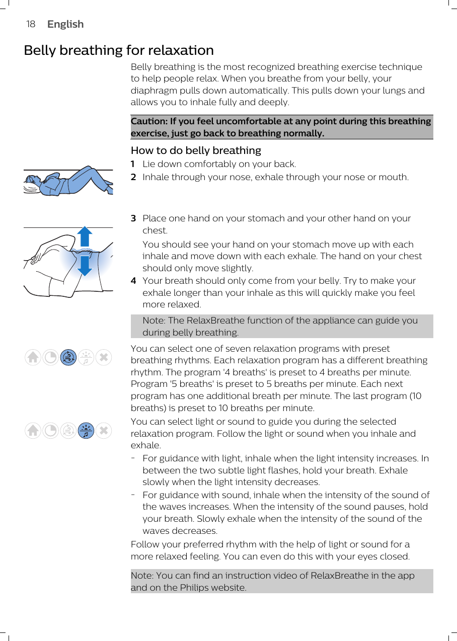 Belly breathing for relaxationBelly breathing is the most recognized breathing exercise techniqueto help people relax. When you breathe from your belly, yourdiaphragm pulls down automatically. This pulls down your lungs andallows you to inhale fully and deeply.Caution: If you feel uncomfortable at any point during this breathingexercise, just go back to breathing normally. How to do belly breathing1Lie down comfortably on your back. 2Inhale through your nose, exhale through your nose or mouth. 3Place one hand on your stomach and your other hand on yourchest. You should see your hand on your stomach move up with eachinhale and move down with each exhale. The hand on your chestshould only move slightly.4Your breath should only come from your belly. Try to make yourexhale longer than your inhale as this will quickly make you feelmore relaxed.Note: The RelaxBreathe function of the appliance can guide youduring belly breathing.You can select one of seven relaxation programs with presetbreathing rhythms. Each relaxation program has a different breathingrhythm. The program &apos;4 breaths&apos; is preset to 4 breaths per minute.Program &apos;5 breaths&apos; is preset to 5 breaths per minute. Each nextprogram has one additional breath per minute. The last program (10breaths) is preset to 10 breaths per minute.You can select light or sound to guide you during the selectedrelaxation program. Follow the light or sound when you inhale andexhale. -For guidance with light, inhale when the light intensity increases. Inbetween the two subtle light flashes, hold your breath. Exhaleslowly when the light intensity decreases. -For guidance with sound, inhale when the intensity of the sound ofthe waves increases. When the intensity of the sound pauses, holdyour breath. Slowly exhale when the intensity of the sound of thewaves decreases. Follow your preferred rhythm with the help of light or sound for amore relaxed feeling. You can even do this with your eyes closed. Note: You can find an instruction video of RelaxBreathe in the appand on the Philips website.18 English