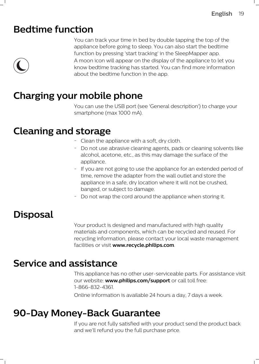 Bedtime functionYou can track your time in bed by double tapping the top of theappliance before going to sleep. You can also start the bedtimefunction by pressing &apos;start tracking&apos; in the SleepMapper app.A moon icon will appear on the display of the appliance to let youknow bedtime tracking has started. You can find more informationabout the bedtime function in the app.Charging your mobile phoneYou can use the USB port (see &apos;General description&apos;) to charge yoursmartphone (max 1000 mA).Cleaning and storage-Clean the appliance with a soft, dry cloth.-Do not use abrasive cleaning agents, pads or cleaning solvents likealcohol, acetone, etc., as this may damage the surface of theappliance.-If you are not going to use the appliance for an extended period oftime, remove the adapter from the wall outlet and store theappliance in a safe, dry location where it will not be crushed,banged, or subject to damage.-Do not wrap the cord around the appliance when storing it.DisposalYour product is designed and manufactured with high qualitymaterials and components, which can be recycled and reused. Forrecycling information, please contact your local waste managementfacilities or visit www.recycle.philips.com.Service and assistanceThis appliance has no other user-serviceable parts. For assistance visitour website: www.philips.com/support or call toll free:1-866-832-4361.Online information is available 24 hours a day, 7 days a week.90-Day Money-Back Guarantee If you are not fully satisfied with your product send the product backand we’ll refund you the full purchase price.19English
