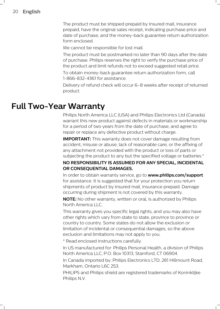 The product must be shipped prepaid by insured mail, insuranceprepaid, have the original sales receipt, indicating purchase price anddate of purchase, and the money-back guarantee return authorizationform enclosed.We cannot be responsible for lost mail.The product must be postmarked no later than 90 days after the dateof purchase. Philips reserves the right to verify the purchase price ofthe product and limit refunds not to exceed suggested retail price.To obtain money-back guarantee return authorization form, call1-866-832-4361 for assistance. Delivery of refund check will occur 6–8 weeks after receipt of returnedproduct.Full Two-Year WarrantyPhilips North America LLC (USA) and Philips Electronics Ltd (Canada)warrant this new product against defects in materials or workmanshipfor a period of two years from the date of purchase, and agree torepair or replace any defective product without charge. IMPORTANT: This warranty does not cover damage resulting fromaccident, misuse or abuse, lack of reasonable care, or the affixing ofany attachment not provided with the product or loss of parts orsubjecting the product to any but the specified voltage or batteries.*NO RESPONSIBILITY IS ASSUMED FOR ANY SPECIAL, INCIDENTALOR CONSEQUENTIAL DAMAGES.In order to obtain warranty service, go to www.philips.com/supportfor assistance. It is suggested that for your protection you returnshipments of product by insured mail, insurance prepaid. Damageoccurring during shipment is not covered by this warranty.NOTE: No other warranty, written or oral, is authorized by PhilipsNorth America LLC.This warranty gives you specific legal rights, and you may also haveother rights which vary from state to state, province to province orcountry to country. Some states do not allow the exclusion orlimitation of incidental or consequential damages, so the aboveexclusion and limitations may not apply to you.* Read enclosed instructions carefully.In US manufactured for: Philips Personal Health, a division of PhilipsNorth America LLC, P.O. Box 10313, Stamford, CT 06904.In Canada imported by: Philips Electronics LTD, 281 Hillmount Road,Markham, Ontario L6C 2S3.PHILIPS and Philips shield are registered trademarks of KoninklijkePhilips N.V.20 English