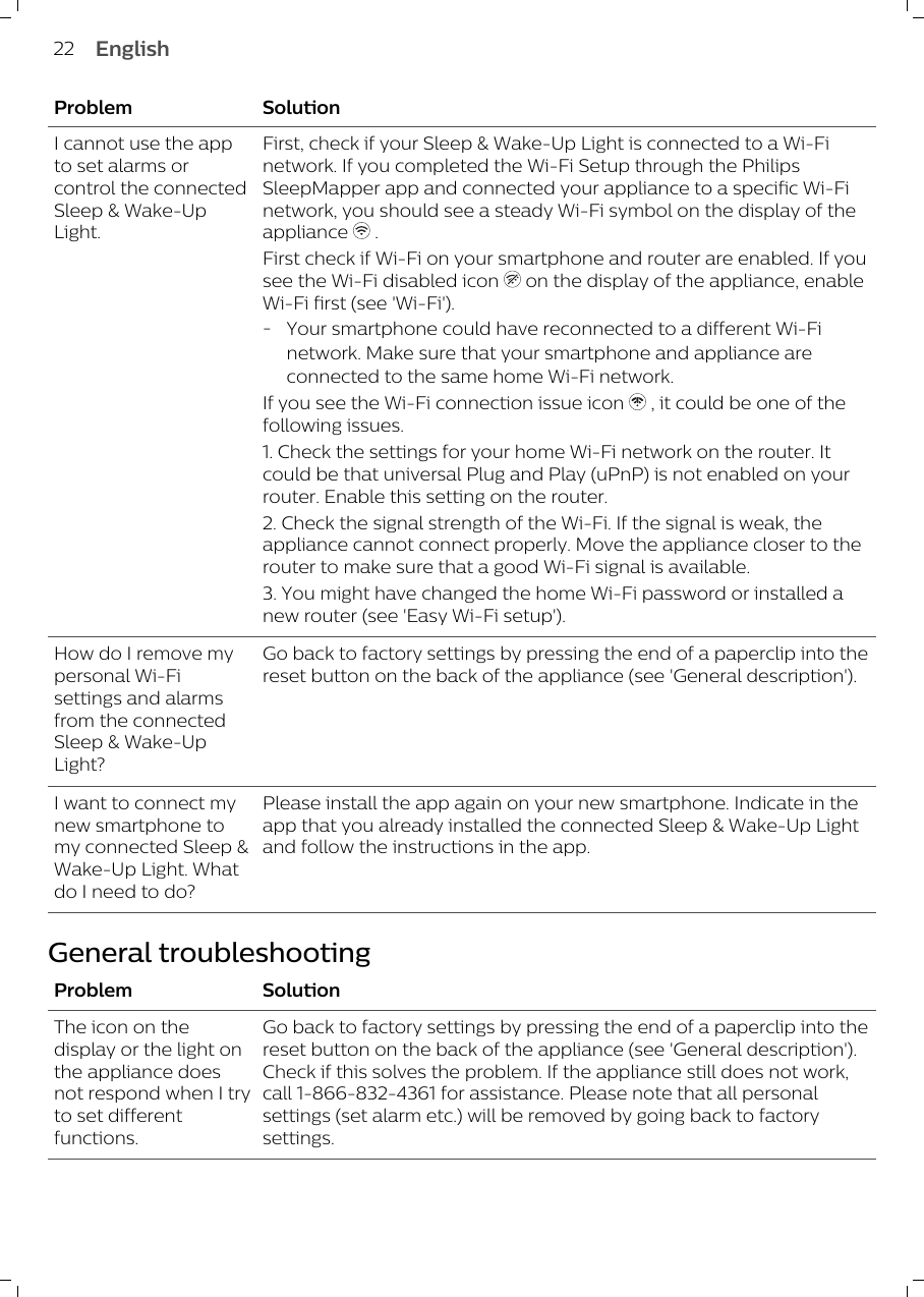 Problem SolutionI cannot use the appto set alarms orcontrol the connectedSleep &amp; Wake-UpLight.First, check if your Sleep &amp; Wake-Up Light is connected to a Wi-Finetwork. If you completed the Wi-Fi Setup through the PhilipsSleepMapper app and connected your appliance to a specific Wi-Finetwork, you should see a steady Wi-Fi symbol on the display of theappliance   . First check if Wi-Fi on your smartphone and router are enabled. If yousee the Wi-Fi disabled icon   on the display of the appliance, enableWi-Fi first (see &apos;Wi-Fi&apos;). -Your smartphone could have reconnected to a different Wi-Finetwork. Make sure that your smartphone and appliance areconnected to the same home Wi-Fi network. If you see the Wi-Fi connection issue icon   , it could be one of thefollowing issues. 1. Check the settings for your home Wi-Fi network on the router. Itcould be that universal Plug and Play (uPnP) is not enabled on yourrouter. Enable this setting on the router.2. Check the signal strength of the Wi-Fi. If the signal is weak, theappliance cannot connect properly. Move the appliance closer to therouter to make sure that a good Wi-Fi signal is available.3. You might have changed the home Wi-Fi password or installed anew router (see &apos;Easy Wi-Fi setup&apos;).How do I remove mypersonal Wi-Fisettings and alarmsfrom the connectedSleep &amp; Wake-UpLight?Go back to factory settings by pressing the end of a paperclip into thereset button on the back of the appliance (see &apos;General description&apos;).I want to connect mynew smartphone tomy connected Sleep &amp;Wake-Up Light. Whatdo I need to do? Please install the app again on your new smartphone. Indicate in theapp that you already installed the connected Sleep &amp; Wake-Up Lightand follow the instructions in the app. General troubleshootingProblem SolutionThe icon on thedisplay or the light onthe appliance doesnot respond when I tryto set differentfunctions. Go back to factory settings by pressing the end of a paperclip into thereset button on the back of the appliance (see &apos;General description&apos;).Check if this solves the problem. If the appliance still does not work,call 1-866-832-4361 for assistance. Please note that all personalsettings (set alarm etc.) will be removed by going back to factorysettings.22 English