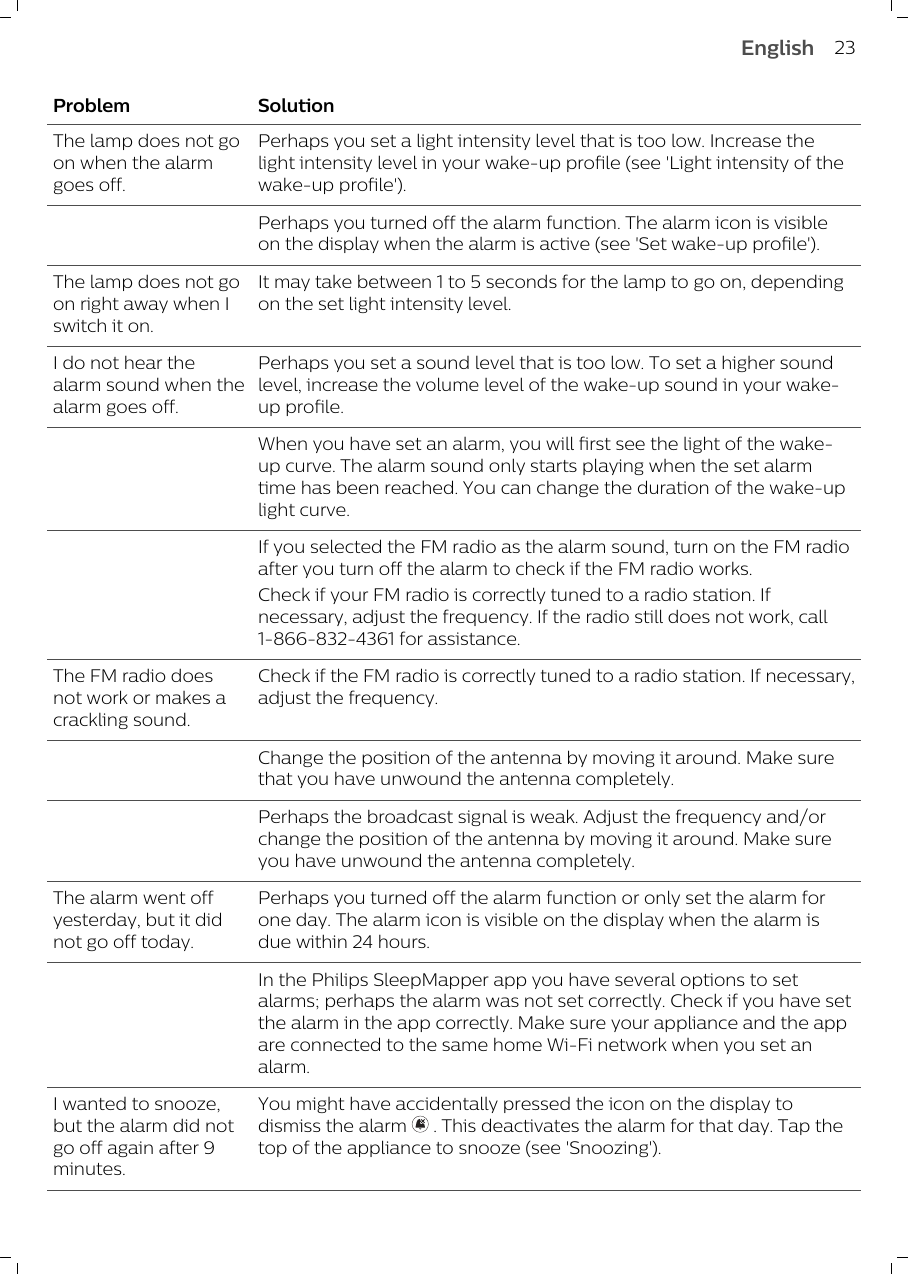 Problem SolutionThe lamp does not goon when the alarmgoes off.Perhaps you set a light intensity level that is too low. Increase thelight intensity level in your wake-up profile (see &apos;Light intensity of thewake-up profile&apos;).Perhaps you turned off the alarm function. The alarm icon is visibleon the display when the alarm is active (see &apos;Set wake-up profile&apos;).The lamp does not goon right away when Iswitch it on.It may take between 1 to 5 seconds for the lamp to go on, dependingon the set light intensity level.I do not hear thealarm sound when thealarm goes off.Perhaps you set a sound level that is too low. To set a higher soundlevel, increase the volume level of the wake-up sound in your wake-up profile.When you have set an alarm, you will first see the light of the wake-up curve. The alarm sound only starts playing when the set alarmtime has been reached. You can change the duration of the wake-uplight curve.If you selected the FM radio as the alarm sound, turn on the FM radioafter you turn off the alarm to check if the FM radio works. Check if your FM radio is correctly tuned to a radio station. Ifnecessary, adjust the frequency. If the radio still does not work, call1-866-832-4361 for assistance.The FM radio doesnot work or makes acrackling sound.Check if the FM radio is correctly tuned to a radio station. If necessary,adjust the frequency.Change the position of the antenna by moving it around. Make surethat you have unwound the antenna completely.Perhaps the broadcast signal is weak. Adjust the frequency and/orchange the position of the antenna by moving it around. Make sureyou have unwound the antenna completely.The alarm went offyesterday, but it didnot go off today.Perhaps you turned off the alarm function or only set the alarm forone day. The alarm icon is visible on the display when the alarm isdue within 24 hours. In the Philips SleepMapper app you have several options to setalarms; perhaps the alarm was not set correctly. Check if you have setthe alarm in the app correctly. Make sure your appliance and the appare connected to the same home Wi-Fi network when you set analarm.I wanted to snooze,but the alarm did notgo off again after 9minutes.You might have accidentally pressed the icon on the display todismiss the alarm   . This deactivates the alarm for that day. Tap thetop of the appliance to snooze (see &apos;Snoozing&apos;). 23English