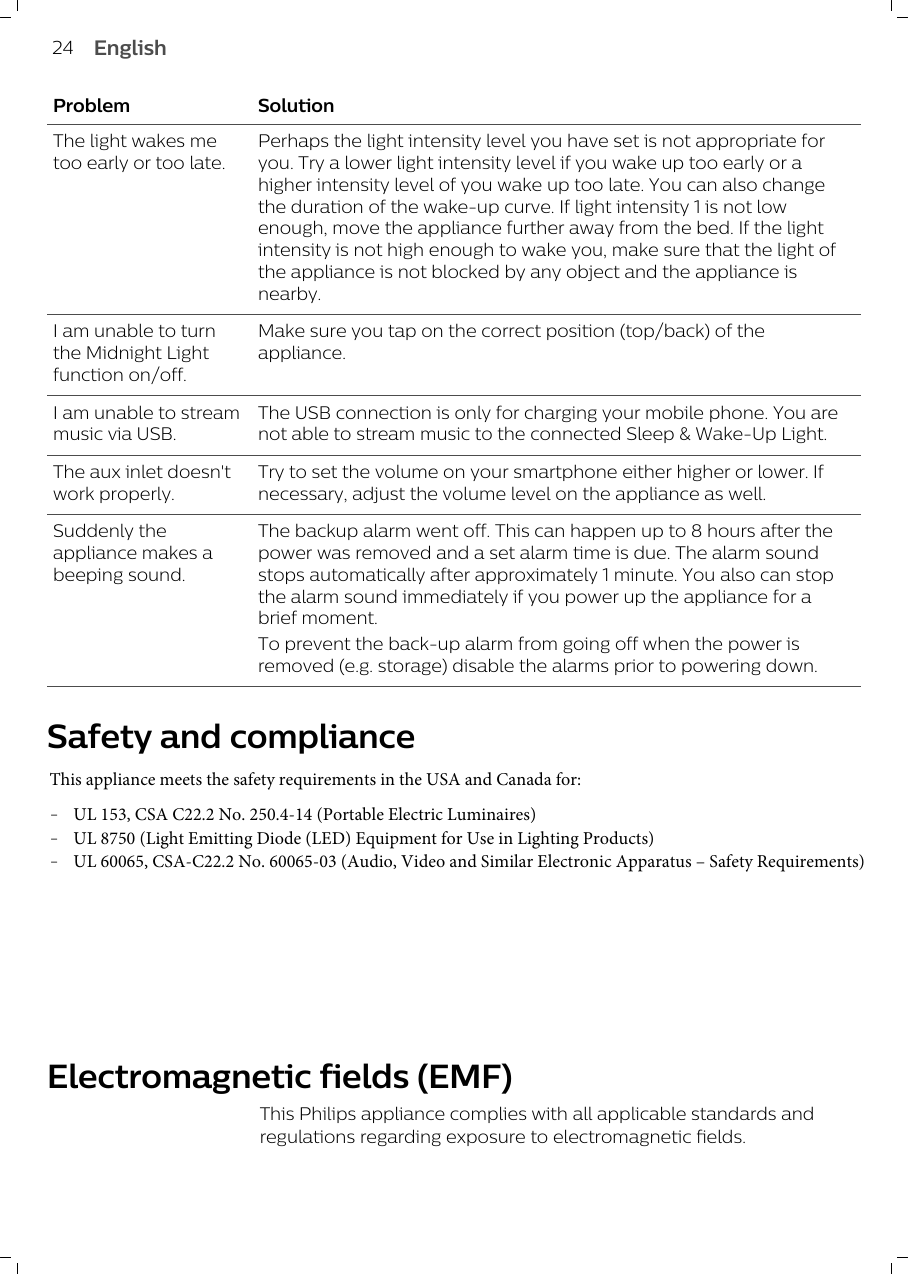 Problem SolutionThe light wakes metoo early or too late.Perhaps the light intensity level you have set is not appropriate foryou. Try a lower light intensity level if you wake up too early or ahigher intensity level of you wake up too late. You can also changethe duration of the wake-up curve. If light intensity 1 is not lowenough, move the appliance further away from the bed. If the lightintensity is not high enough to wake you, make sure that the light ofthe appliance is not blocked by any object and the appliance isnearby.I am unable to turnthe Midnight Lightfunction on/off.Make sure you tap on the correct position (top/back) of theappliance. I am unable to streammusic via USB.The USB connection is only for charging your mobile phone. You arenot able to stream music to the connected Sleep &amp; Wake-Up Light.The aux inlet doesn&apos;twork properly.Try to set the volume on your smartphone either higher or lower. Ifnecessary, adjust the volume level on the appliance as well.Suddenly theappliance makes abeeping sound.The backup alarm went off. This can happen up to 8 hours after thepower was removed and a set alarm time is due. The alarm soundstops automatically after approximately 1 minute. You also can stopthe alarm sound immediately if you power up the appliance for abrief moment.To prevent the back-up alarm from going off when the power isremoved (e.g. storage) disable the alarms prior to powering down.Safety and complianceThis appliance meets the safety requirements in the USA and Canada for:-UL 153, CSA C22.2 No. 250.4-14 (Portable Electric Luminaires)-UL 8750 (Light Emitting Diode (LED) Equipment for Use in Lighting Products)-UL 60065, CSA-C22.2 No. 60065-03 (Audio, Video and Similar Electronic Apparatus – Safety Requirements) Electromagnetic fields (EMF)This Philips appliance complies with all applicable standards andregulations regarding exposure to electromagnetic fields.24 English