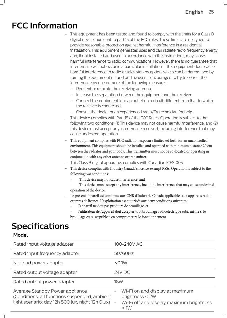 FCC Information-This equipment has been tested and found to comply with the limits for a Class B digital device, pursuant to part 15 of the FCC rules. These limits are designed to provide reasonable protection against harmful interference in a residential installation. This equipment generates uses and can radiate radio frequency energy and, if not installed and used in accordance with the instructions, may cause harmful interference to radio communications. However, there is no guarantee that interference will not occur in a particular installation. If this equipment does cause harmful interference to radio or television reception, which can be determined by turning the equipment off and on, the user is encouraged to try to correct the interference by one or more of the following measures:-Reorient or relocate the receiving antenna.-Increase the separation between the equipment and the receiver.-Connect the equipment into an outlet on a circuit different from that to which the receiver is connected.-Consult the dealer or an experienced radio/TV technician for help.-This device complies with Part 15 of the FCC Rules. Operation is subject to the following two conditions: (1) This device may not cause harmful interference, and (2) this device must accept any interference received, including interference that may cause undesired operation.-This equipment complies with FCC radiation exposure limites set forth for an uncontrolled environment. This equipment should be installed and operated with minimum distance 20 cm between the radiator and your body. This transmitter must not be co-located or operating in conjunction with any other antenna or transmitter.-This Class B digital apparatus complies with Canadian ICES-005.-This device complies with Industry Canada’s licence-exempt RSSs. Operation is subject to the following two conditions:- This device may not cause interference; and- This device must accept any interference, including interference that may cause undesired operation of the device.-Le présent appareil est conforme aux CNR d&apos;Industrie Canada applicables aux appareils radio exempts de licence. L&apos;exploitation est autorisée aux deux conditions suivantes :-l&apos;appareil ne doit pas produire de brouillage, et-l&apos;utilisateur de l&apos;appareil doit accepter tout brouillage radioélectrique subi, même si le brouillage est susceptible d&apos;en compromettre le fonctionnement.  SpecificationsModelRated input voltage adapter 100-240V ACRated input frequency adapter 50/60HzNo-load power adapter &lt;0.1WRated output voltage adapter 24V DCRated output power adapter 18WAverage Standby Power appliance(Conditions: all functions suspended, ambientlight scenario: day 12h 500 lux, night 12h 0lux)25English-Wi-Fi on and display at maximumbrightness &lt; 2W-Wi-Fi off and display maximum brightness&lt; 1W