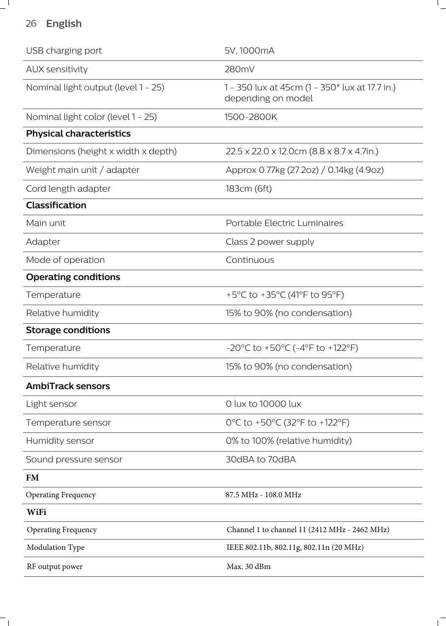 USB charging port 5V, 1000mAAUX sensitivity 280mVNominal light output (level 1 - 25) 1 - 350 lux at 45cm (1 -350* lux at 17.7 in.)depending on modelNominal light color (level 1 - 25) 1500-2800KPhysical characteristicsDimensions (height x width x depth) 22.5 x 22.0 x 12.0cm (8.8 x 8.7 x 4.7in.)Weight main unit / adapter Approx 0.77kg (27.2oz) / 0.14kg (4.9oz)Cord length adapter 183cm (6ft)ClassificationMain unit Portable Electric LuminairesAdapter Class 2 power supplyMode of operation ContinuousOperating conditionsTemperature +5°C to +35°C (41°F to 95°F)Relative humidity 15% to 90% (no condensation)Storage conditionsTemperature -20°C to +50°C (-4°F to +122°F)Relative humidity 15% to 90% (no condensation)AmbiTrack sensorsLight sensor 0 lux to 10000 luxTemperature sensor 0°C to +50°C (32°F to +122°F)Humidity sensor 0% to 100% (relative humidity) Sound pressure sensor 30dBA to 70dBA 26 EnglishWiFiOperating Frequency Channel 1 to channel 11 (2412 MHz - 2462 MHz)Modulation Type IEEE 802.11b, 802.11g, 802.11n (20 MHz)RF output power Max. 30 dBmFMOperating Frequency 87.5 MHz - 108.0 MHz
