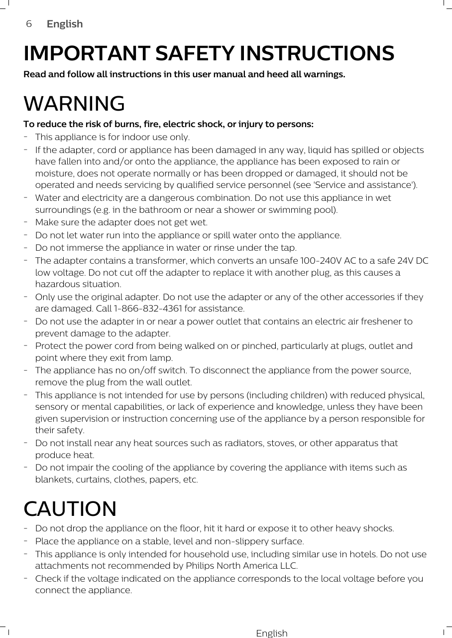 EnglishIMPORTANT SAFETY INSTRUCTIONSRead and follow all instructions in this user manual and heed all warnings.WARNINGTo reduce the risk of burns, fire, electric shock, or injury to persons:-This appliance is for indoor use only.-If the adapter, cord or appliance has been damaged in any way, liquid has spilled or objectshave fallen into and/or onto the appliance, the appliance has been exposed to rain ormoisture, does not operate normally or has been dropped or damaged, it should not beoperated and needs servicing by qualified service personnel (see &apos;Service and assistance&apos;). -Water and electricity are a dangerous combination. Do not use this appliance in wetsurroundings (e.g. in the bathroom or near a shower or swimming pool).-Make sure the adapter does not get wet.-Do not let water run into the appliance or spill water onto the appliance.-Do not immerse the appliance in water or rinse under the tap.-The adapter contains a transformer, which converts an unsafe 100-240V AC to a safe 24V DClow voltage. Do not cut off the adapter to replace it with another plug, as this causes ahazardous situation.-Only use the original adapter. Do not use the adapter or any of the other accessories if theyare damaged. Call 1-866-832-4361 for assistance.-Do not use the adapter in or near a power outlet that contains an electric air freshener toprevent damage to the adapter. -Protect the power cord from being walked on or pinched, particularly at plugs, outlet andpoint where they exit from lamp.-The appliance has no on/off switch. To disconnect the appliance from the power source,remove the plug from the wall outlet.-This appliance is not intended for use by persons (including children) with reduced physical,sensory or mental capabilities, or lack of experience and knowledge, unless they have beengiven supervision or instruction concerning use of the appliance by a person responsible fortheir safety.-Do not install near any heat sources such as radiators, stoves, or other apparatus thatproduce heat.-Do not impair the cooling of the appliance by covering the appliance with items such asblankets, curtains, clothes, papers, etc.CAUTION-Do not drop the appliance on the floor, hit it hard or expose it to other heavy shocks.-Place the appliance on a stable, level and non-slippery surface.-This appliance is only intended for household use, including similar use in hotels. Do not useattachments not recommended by Philips North America LLC.-Check if the voltage indicated on the appliance corresponds to the local voltage before youconnect the appliance.6English