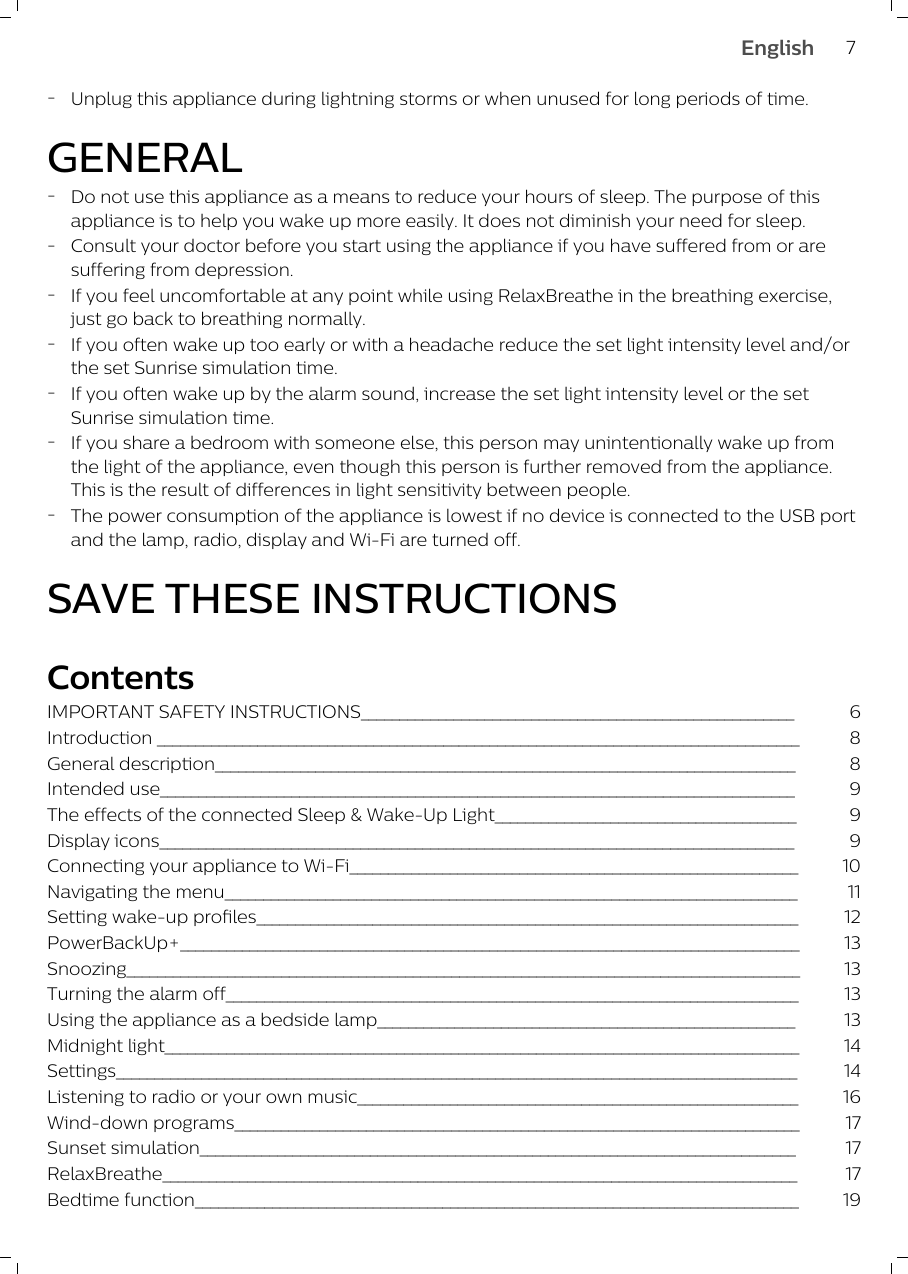 -Unplug this appliance during lightning storms or when unused for long periods of time.GENERAL-Do not use this appliance as a means to reduce your hours of sleep. The purpose of thisappliance is to help you wake up more easily. It does not diminish your need for sleep.-Consult your doctor before you start using the appliance if you have suffered from or aresuffering from depression.-If you feel uncomfortable at any point while using RelaxBreathe in the breathing exercise,just go back to breathing normally.-If you often wake up too early or with a headache reduce the set light intensity level and/orthe set Sunrise simulation time.-If you often wake up by the alarm sound, increase the set light intensity level or the setSunrise simulation time.-If you share a bedroom with someone else, this person may unintentionally wake up fromthe light of the appliance, even though this person is further removed from the appliance.This is the result of differences in light sensitivity between people.-The power consumption of the appliance is lowest if no device is connected to the USB portand the lamp, radio, display and Wi-Fi are turned off.SAVE THESE INSTRUCTIONSContentsIMPORTANT SAFETY INSTRUCTIONS________________________________________________________ 6Introduction ___________________________________________________________________________________ 8General description___________________________________________________________________________ 8Intended use__________________________________________________________________________________ 9The effects of the connected Sleep &amp; Wake-Up Light_______________________________________ 9Display icons__________________________________________________________________________________ 9Connecting your appliance to Wi-Fi__________________________________________________________ 10Navigating the menu__________________________________________________________________________ 11Setting wake-up profiles______________________________________________________________________ 12PowerBackUp+________________________________________________________________________________ 13Snoozing_______________________________________________________________________________________ 13Turning the alarm off__________________________________________________________________________ 13Using the appliance as a bedside lamp______________________________________________________ 13Midnight light__________________________________________________________________________________ 14Settings________________________________________________________________________________________ 14Listening to radio or your own music_________________________________________________________ 16Wind-down programs_________________________________________________________________________ 17Sunset simulation_____________________________________________________________________________ 17RelaxBreathe__________________________________________________________________________________ 17Bedtime function______________________________________________________________________________ 197English