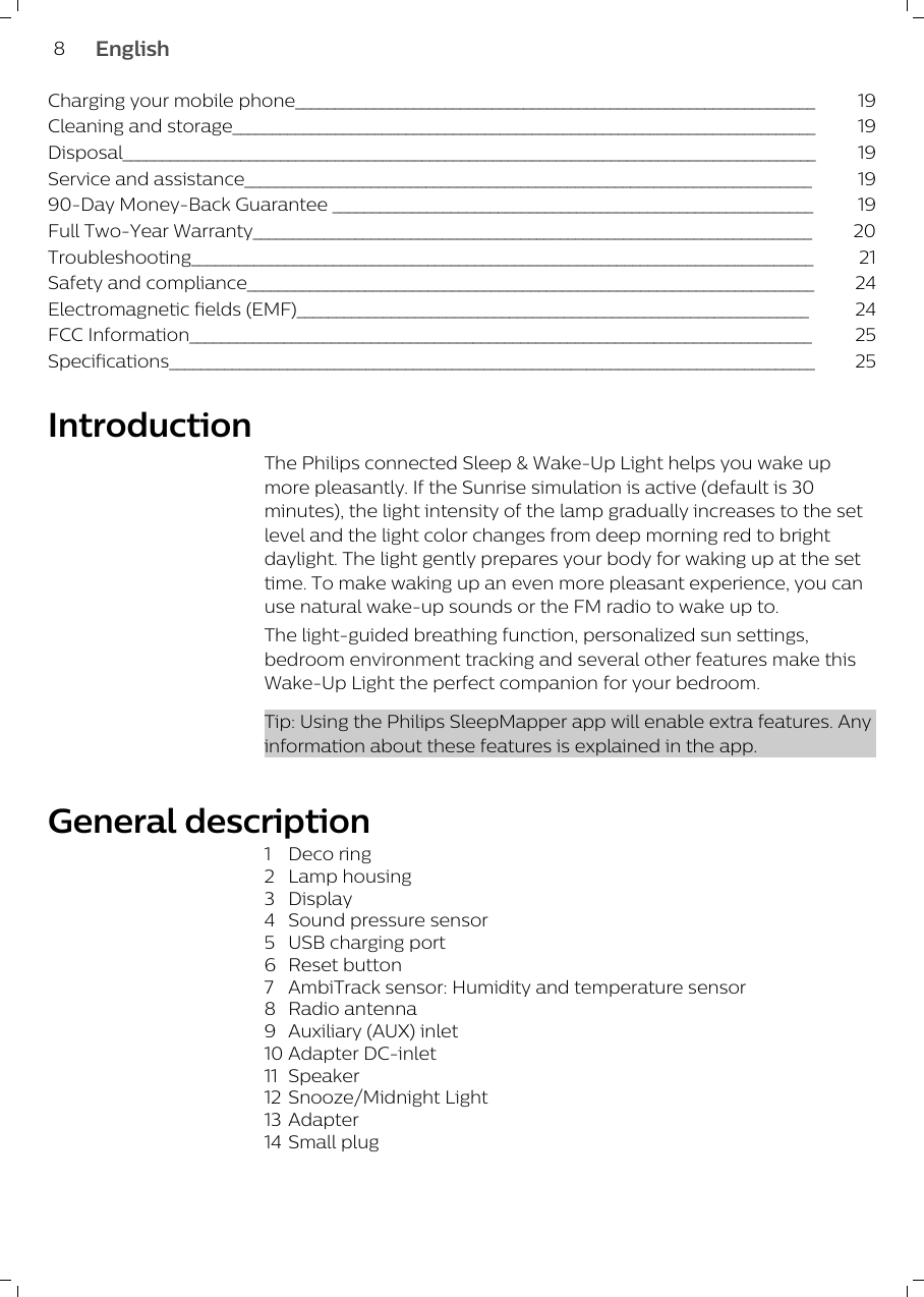 Charging your mobile phone__________________________________________________________________ 19Cleaning and storage__________________________________________________________________________ 19Disposal________________________________________________________________________________________ 19Service and assistance________________________________________________________________________ 1990-Day Money-Back Guarantee _____________________________________________________________ 19Full Two-Year Warranty_______________________________________________________________________ 20Troubleshooting_______________________________________________________________________________ 21Safety and compliance________________________________________________________________________ 24Electromagnetic fields (EMF)_________________________________________________________________ 24FCC Information_______________________________________________________________________________ 25Specifications__________________________________________________________________________________ 25Introduction The Philips connected Sleep &amp; Wake-Up Light helps you wake upmore pleasantly. If the Sunrise simulation is active (default is 30minutes), the light intensity of the lamp gradually increases to the setlevel and the light color changes from deep morning red to brightdaylight. The light gently prepares your body for waking up at the settime. To make waking up an even more pleasant experience, you canuse natural wake-up sounds or the FM radio to wake up to.The light-guided breathing function, personalized sun settings,bedroom environment tracking and several other features make thisWake-Up Light the perfect companion for your bedroom.Tip: Using the Philips SleepMapper app will enable extra features. Anyinformation about these features is explained in the app.General description1 Deco ring2 Lamp housing3 Display4 Sound pressure sensor5 USB charging port6 Reset button7 AmbiTrack sensor: Humidity and temperature sensor8 Radio antenna9 Auxiliary (AUX) inlet10 Adapter DC-inlet11 Speaker12 Snooze/Midnight Light13 Adapter14 Small plug8English