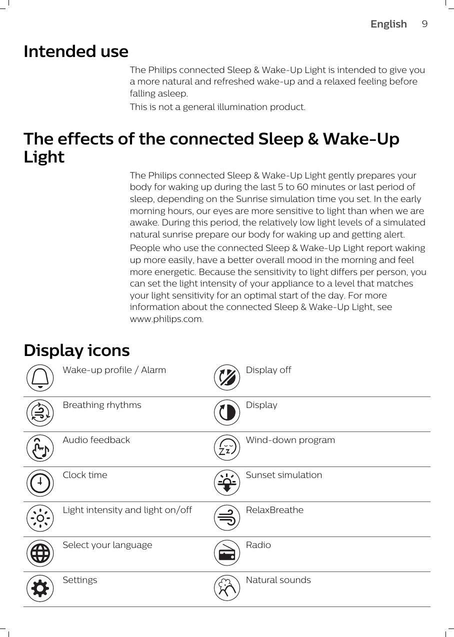 Intended useThe Philips connected Sleep &amp; Wake-Up Light is intended to give youa more natural and refreshed wake-up and a relaxed feeling beforefalling asleep.This is not a general illumination product.The effects of the connected Sleep &amp; Wake-UpLightThe Philips connected Sleep &amp; Wake-Up Light gently prepares yourbody for waking up during the last 5 to 60 minutes or last period ofsleep, depending on the Sunrise simulation time you set. In the earlymorning hours, our eyes are more sensitive to light than when we areawake. During this period, the relatively low light levels of a simulatednatural sunrise prepare our body for waking up and getting alert. People who use the connected Sleep &amp; Wake-Up Light report wakingup more easily, have a better overall mood in the morning and feelmore energetic. Because the sensitivity to light differs per person, youcan set the light intensity of your appliance to a level that matchesyour light sensitivity for an optimal start of the day. For moreinformation about the connected Sleep &amp; Wake-Up Light, seewww.philips.com.Display iconsWake-up profile / Alarm Display offBreathing rhythms DisplayAudio feedback Wind-down programClock time Sunset simulationLight intensity and light on/off RelaxBreatheSelect your language RadioSettings Natural sounds9English