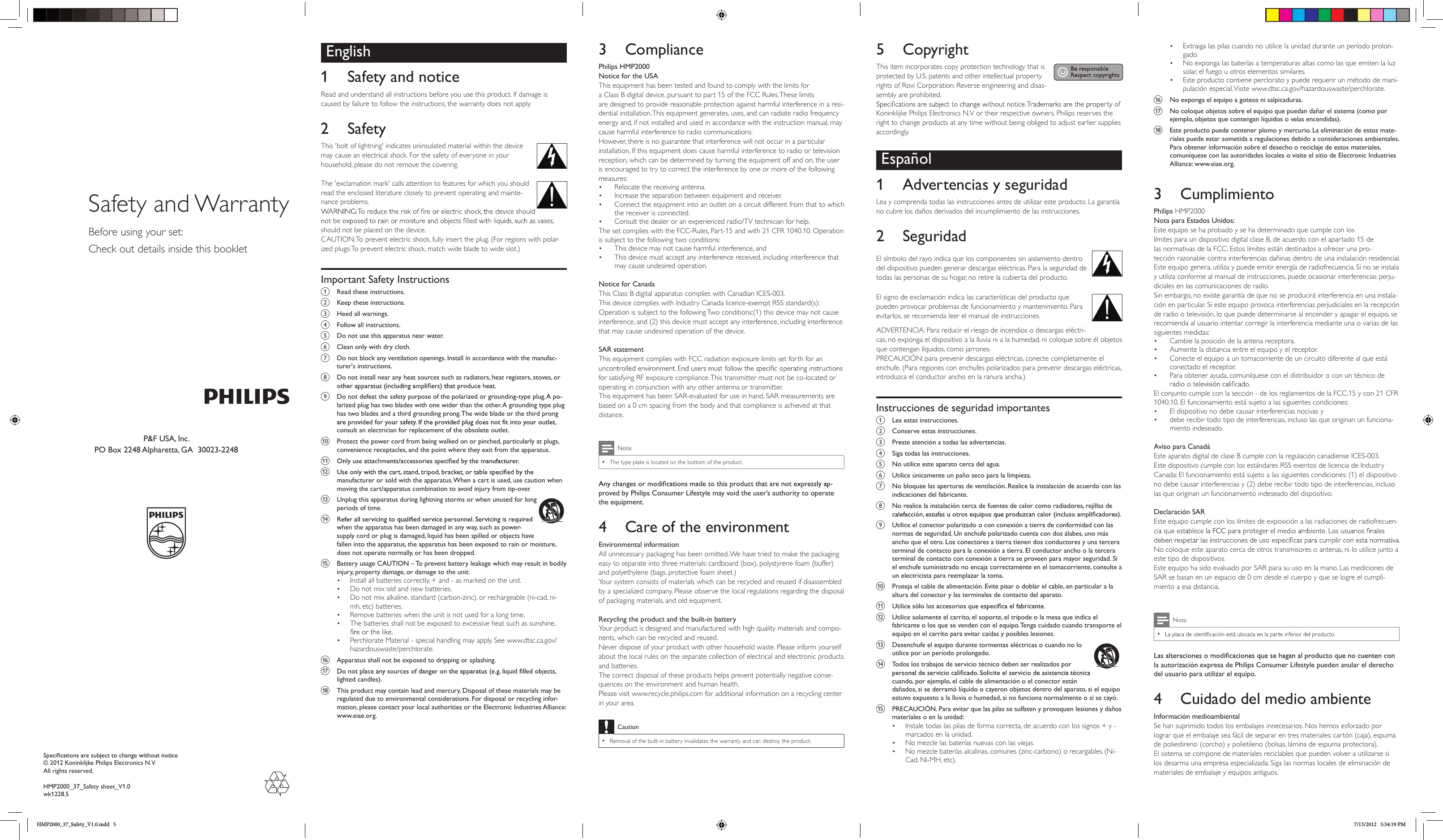 © 2012 Koninklijke Philips Electronics N.V.All rights reserved.HMP2000_37_Safety sheet_V1.0wk1228.5Safety and WarrantyBefore using your set:Check out details inside this bookletEnglish1  Safety and noticeRead and understand all instructions before you use this product. If damage is caused by failure to follow the instructions, the warranty does not apply.2  SafetyThis &apos;bolt of lightning&apos; indicates uninsulated material within the device may cause an electrical shock. For the safety of everyone in your household, please do not remove the covering. The &apos;exclamation mark&apos; calls attention to features for which you should read the enclosed literature closely to prevent operating and mainte-nance problems. should not be placed on the device. CAUTION: To prevent electric shock, fully insert the plug. (For regions with polar-ized plugs: To prevent electric shock, match wide blade to wide slot.) Important Safety Instructionsa  Read these instructions.b  Keep these instructions.c  Heed all warnings.d  Follow all instructions.e  Do not use this apparatus near water.f  Clean only with dry cloth.g  Do not block any ventilation openings. Install in accordance with the manufac-turer&apos;s instructions.h  Do not install near any heat sources such as radiators, heat registers, stoves, or i  Do not defeat the safety purpose of the polarized or grounding-type plug. A po-larized plug has two blades with one wider than the other. A grounding type plug has two blades and a third grounding prong. The wide blade or the third prong consult an electrician for replacement of the obsolete outlet.j  Protect the power cord from being walked on or pinched, particularly at plugs, convenience receptacles, and the point where they exit from the apparatus.k l manufacturer or sold with the apparatus. When a cart is used, use caution when moving the cart/apparatus combination to avoid injury from tip-over. m  Unplug this apparatus during lightning storms or when unused for long periods of time. n when the apparatus has been damaged in any way, such as power-supply cord or plug is damaged, liquid has been spilled or objects have fallen into the apparatus, the apparatus has been exposed to rain or moisture, does not operate normally, or has been dropped.o  Battery usage CAUTION – To prevent battery leakage which may result in bodily injury, property damage, or damage to the unit: • Install all batteries correctly, + and - as marked on the unit.• Do not mix old and new batteries.• Do not mix alkaline, standard (carbon-zinc), or rechargeable (ni-cad, ni-mh, etc) batteries.• Remove batteries when the unit is not used for a long time.• The batteries shall not be exposed to excessive heat such as sunshine, • Perchlorate Material - special handling may apply. See www.dtsc.ca.gov/hazardouswaste/perchlorate.p  Apparatus shall not be exposed to dripping or splashing. q lighted candles). r  This product may contain lead and mercury. Disposal of these materials may be regulated due to environmental considerations. For disposal or recycling infor-mation, please contact your local authorities or the Electronic Industries Alliance: www.eiae.org.3  CompliancePhilips HMP2000Notice for the USAThis equipment has been tested and found to comply with the limits for a Class B digital device, pursuant to part 15 of the FCC Rules. These limits are designed to provide reasonable protection against harmful interference in a resi-dential installation. This equipment generates, uses, and can radiate radio frequency energy and, if not installed and used in accordance with the instruction manual, may cause harmful interference to radio communications.However, there is no guarantee that interference will not occur in a particular installation. If this equipment does cause harmful interference to radio or television reception, which can be determined by turning the equipment off and on, the user is encouraged to try to correct the interference by one or more of the following measures:• Relocate the receiving antenna.• Increase the separation between equipment and receiver.• Connect the equipment into an outlet on a circuit different from that to which the receiver is connected.• Consult the dealer or an experienced radio/TV technician for help.The set complies with the FCC-Rules, Part-15 and with 21 CFR 1040.10. Operation is subject to the following two conditions:• This device may not cause harmful interference, and• This device must accept any interference received, including interference that may cause undesired operation. Notice for CanadaThis Class B digital apparatus complies with Canadian ICES-003.This device complies with Industry Canada licence-exempt RSS standard(s): Operation is subject to the following Two conditions:(1) this device may not cause interference, and (2) this device must accept any interference, including interference that may cause undesired operation of the device. SAR statementThis equipment complies with FCC radiation exposure limits set forth for an for satisfying RF exposure compliance. This transmitter must not be co-located or operating in conjunction with any other antenna or transmitter. This equipment has been SAR-evaluated for use in hand. SAR measurements are based on a 0 cm spacing from the body and that compliance is achieved at that distance. Note •The type plate is located on the bottom of the product.-proved by Philips Consumer Lifestyle may void the user’s authority to operate the equipment.4  Care of the environmentEnvironmental informationAll unnecessary packaging has been omitted. We have tried to make the packaging easy to separate into three materials: cardboard (box), polystyrene foam (buffer) and polyethylene (bags, protective foam sheet.) Your system consists of materials which can be recycled and reused if disassembled by a specialized company. Please observe the local regulations regarding the disposal of packaging materials, and old equipment. Recycling the product and the built-in batteryYour product is designed and manufactured with high quality materials and compo-nents, which can be recycled and reused. Never dispose of your product with other household waste. Please inform yourself about the local rules on the separate collection of electrical and electronic products and batteries. The correct disposal of these products helps prevent potentially negative conse-quences on the environment and human health.Please visit www.recycle.philips.com for additional information on a recycling center in your area.Caution •Removal of the built-in battery invalidates the warranty and can destroy the product. 5  CopyrightThis item incorporates copy protection technology that is protected by U.S. patents and other intellectual property rights of Rovi Corporation. Reverse engineering and disas-sembly are prohibited. Koninklijke Philips Electronics N.V or their respective owners. Philips reserves the right to change products at any time without being obliged to adjust earlier supplies accordingly.Español1  Advertencias y seguridadLea y comprenda todas las instrucciones antes de utilizar este producto. La garantía no cubre los daños derivados del incumplimiento de las instrucciones.2  SeguridadEl símbolo del rayo indica que los componentes sin aislamiento dentro del dispositivo pueden generar descargas eléctricas. Para la seguridad de todas las personas de su hogar, no retire la cubierta del producto. El signo de exclamación indica las características del producto que pueden provocar problemas de funcionamiento y mantenimiento. Para evitarlos, se recomienda leer el manual de instrucciones. ADVERTENCIA: Para reducir el riesgo de incendios o descargas eléctri-cas, no exponga el dispositivo a la lluvia ni a la humedad, ni coloque sobre él objetos que contengan líquidos, como jarrones. PRECAUCIÓN: para prevenir descargas eléctricas, conecte completamente el enchufe. (Para regiones con enchufes polarizados: para prevenir descargas eléctricas, introduzca el conductor ancho en la ranura ancha.) Instrucciones de seguridad importantesa  Lea estas instrucciones.b  Conserve estas instrucciones.c  Preste atención a todas las advertencias.d  Siga todas las instrucciones.e  No utilice este aparato cerca del agua.f  Utilice únicamente un paño seco para la limpieza.g  No bloquee las aperturas de ventilación. Realice la instalación de acuerdo con las indicaciones del fabricante.h  No realice la instalación cerca de fuentes de calor como radiadores, rejillas de i  Utilice el conector polarizado o con conexión a tierra de conformidad con las normas de seguridad. Un enchufe polarizado cuenta con dos álabes, uno más ancho que el otro. Los conectores a tierra tienen dos conductores y una tercera terminal de contacto para la conexión a tierra. El conductor ancho o la tercera terminal de contacto con conexión a tierra se proveen para mayor seguridad. Si el enchufe suministrado no encaja correctamente en el tomacorriente, consulte a un electricista para reemplazar la toma.j  Proteja el cable de alimentación. Evite pisar o doblar el cable, en particular a la altura del conector y las terminales de contacto del aparato.k l  Utilice solamente el carrito, el soporte, el trípode o la mesa que indica el fabricante o los que se venden con el equipo. Tenga cuidado cuando transporte el equipo en el carrito para evitar caídas y posibles lesiones. m  Desenchufe el equipo durante tormentas eléctricas o cuando no lo utilice por un período prolongado. n  Todos los trabajos de servicio técnico deben ser realizados por cuando, por ejemplo, el cable de alimentación o el conector están dañados, si se derramó líquido o cayeron objetos dentro del aparato, si el equipo estuvo expuesto a la lluvia o humedad, si no funciona normalmente o si se cayó.o  PRECAUCIÓN. Para evitar que las pilas se sulfaten y provoquen lesiones y daños materiales o en la unidad: • Instale todas las pilas de forma correcta, de acuerdo con los signos + y - marcados en la unidad.• No mezcle las baterías nuevas con las viejas.• No mezcle baterías alcalinas, comunes (zinc-carbono) o recargables (Ni-Cad, Ni-MH, etc).P&amp;F USA, Inc.PO Box 2248 Alpharetta, GA  30023-2248• Extraiga las pilas cuando no utilice la unidad durante un período prolon-gado.• No exponga las baterías a temperaturas altas como las que emiten la luz solar, el fuego u otros elementos similares.• Este producto contiene perclorato y puede requerir un método de mani-pulación especial. Visite www.dtsc.ca.gov/hazardouswaste/perchlorate.p  No exponga el equipo a goteos ni salpicaduras. q  No coloque objetos sobre el equipo que puedan dañar el sistema (como por ejemplo, objetos que contengan líquidos o velas encendidas). r  Este producto puede contener plomo y mercurio. La eliminación de estos mate-riales puede estar sometida a regulaciones debido a consideraciones ambientales. Para obtener información sobre el desecho o reciclaje de estos materiales, comuníquese con las autoridades locales o visite el sitio de Electronic Industries Alliance: www.eiae.org.3  CumplimientoPhilips HMP2000Nota para Estados Unidos:Este equipo se ha probado y se ha determinado que cumple con los límites para un dispositivo digital clase B, de acuerdo con el apartado 15 de las normativas de la FCC. Estos límites están destinados a ofrecer una pro-tección razonable contra interferencias dañinas dentro de una instalación residencial. Este equipo genera, utiliza y puede emitir energía de radiofrecuencia. Si no se instala y utiliza conforme al manual de instrucciones, puede ocasionar interferencias perju-diciales en las comunicaciones de radio.Sin embargo, no existe garantía de que no se producirá interferencia en una instala-ción en particular. Si este equipo provoca interferencias perjudiciales en la recepción de radio o televisión, lo que puede determinarse al encender y apagar el equipo, se recomienda al usuario intentar corregir la interferencia mediante una o varias de las siguientes medidas:• Cambie la posición de la antena receptora.• Aumente la distancia entre el equipo y el receptor.• Conecte el equipo a un tomacorriente de un circuito diferente al que está conectado el receptor.• Para obtener ayuda, comuníquese con el distribuidor o con un técnico de El conjunto cumple con la sección - de los reglamentos de la FCC.15 y con 21 CFR 1040.10. El funcionamiento está sujeto a las siguientes condiciones:• El dispositivo no debe causar interferencias nocivas y• debe recibir todo tipo de interferencias, incluso las que originan un funciona-miento indeseado. Aviso para CanadáEste aparato digital de clase B cumple con la regulación canadiense ICES-003.Este dispositivo cumple con los estándares RSS exentos de licencia de Industry Canada: El funcionamiento está sujeto a las siguientes condiciones: (1) el dispositivo no debe causar interferencias y (2) debe recibir todo tipo de interferencias, incluso las que originan un funcionamiento indeseado del dispositivo. Declaración SAREste equipo cumple con los límites de exposición a las radiaciones de radiofrecuen-No coloque este aparato cerca de otros transmisores o antenas, ni lo utilice junto a este tipo de dispositivos. Este equipo ha sido evaluado por SAR para su uso en la mano. Las mediciones de SAR se basan en un espacio de 0 cm desde el cuerpo y que se logre el cumpli-miento a esa distancia. Nota •la autorización expresa de Philips Consumer Lifestyle pueden anular el derecho del usuario para utilizar el equipo.4  Cuidado del medio ambienteInformación medioambientalSe han suprimido todos los embalajes innecesarios. Nos hemos esforzado por lograr que el embalaje sea fácil de separar en tres materiales: cartón (caja), espuma de poliestireno (corcho) y polietileno (bolsas, lámina de espuma protectora). El sistema se compone de materiales reciclables que pueden volver a utilizarse si los desarma una empresa especializada. Siga las normas locales de eliminación de materiales de embalaje y equipos antiguos. HMP2000_37_Safety_V1.0.indd   5 7/13/2012   5:34:19 PM