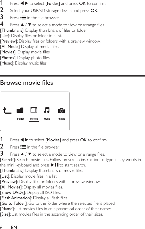 6EN1  Press   to select [Folder] and press OKtoconrm.2  Select your USB/SD storage device and press OK. 3  Press  inthelebrowser.4  Press   /  toselectamodetovieworarrangeles.[Thumbnails]:Displaythumbnailsoflesorfolder.[List]:Displaylesorfolderinalist.[Preview]:Displaylesorfolderswithapreviewwindow.[All Media]Displayallmediales.[Movies]:Displaymovieles.[Photos]:Displayphotoles.[Music]:Displaymusicles.Browse movie les 1  Press   to select [Movies] and press OKtoconrm.2  Press  inthelebrowser.3  Press   /  toselectamodetovieworarrangeles.[Search]:Searchmovieles.Followonscreeninstructiontotypeinkeywordsinthe mini keyboard and press   to start search.[Thumbnails]:Displaythumbnailsofmovieles.[List]:Displaymovielesinalist.[Preview]:Displaylesorfolderswithapreviewwindow.[All Movies]:Displayallmoviesles.[Show DVDs]:DisplayallISOles.[Flash Animation]:Displayallashles.[Go to Folder]:Gotothefolderwheretheselectedleisplaced.[Name]:Listmovieslesinanalphabeticalorderoftheirnames.[Size]:Listmovieslesintheascendingorderoftheirsizes.Folder Movies Music Photos