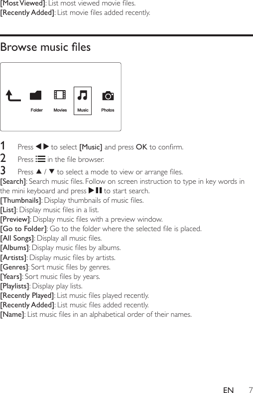 7EN[Most Viewed]:Listmostviewedmovieles.[Recently Added]:Listmovielesaddedrecently.Browse music les 1  Press   to select [Music] and press OKtoconrm.2  Press  inthelebrowser.3  Press   /  toselectamodetovieworarrangeles.[Search]:Searchmusicles.Followonscreeninstructiontotypeinkeywordsinthe mini keyboard and press   to start search.[Thumbnails]:Displaythumbnailsofmusicles.[List]:Displaymusiclesinalist.[Preview]:Displaymusicleswithapreviewwindow.[Go to Folder]:Gotothefolderwheretheselectedleisplaced.[All Songs]:Displayallmusicles.[Albums]:Displaymusiclesbyalbums.[Artists]:Displaymusiclesbyartists.[Genres]:Sortmusiclesbygenres.[Years]:Sortmusiclesbyyears.[Playlists]: Display play lists.[Recently Played]:Listmusiclesplayedrecently.[Recently Added]:Listmusiclesaddedrecently.[Name]:Listmusiclesinanalphabeticalorderoftheirnames.FolderMoviesMusic Photos