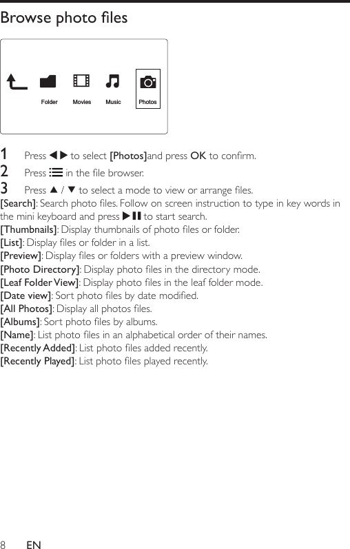 8ENBrowse photo les  1  Press   to select [Photos]and press OKtoconrm.2  Press  inthelebrowser.3  Press   /  toselectamodetovieworarrangeles.[Search]:Searchphotoles.Followonscreeninstructiontotypeinkeywordsinthe mini keyboard and press   to start search.[Thumbnails]:Displaythumbnailsofphotolesorfolder.[List]:Displaylesorfolderinalist.[Preview]:Displaylesorfolderswithapreviewwindow.[Photo Directory]:Displayphotolesinthedirectorymode.[Leaf Folder View]:Displayphotolesintheleaffoldermode.[Date view]:Sortphotolesbydatemodied.[All Photos]:Displayallphotosles.[Albums]:Sortphotolesbyalbums.[Name]:Listphotolesinanalphabeticalorderoftheirnames.[Recently Added]:Listphotolesaddedrecently.[Recently Played]:Listphotolesplayedrecently.Folder Movies MusicPhotos