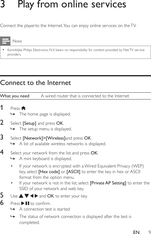 9EN3  Play from online servicesConnect the playerto the Internet. You can enjoy online services on the TV.Note •Koninklijke Philips Electronics N.V. bears no responsibility for content provided by Net TV service providers.Connect to the InternetWhat you need A wired router that is connected to the Internet1  Press  . » The home page is displayed.2  Select [Setup] and press OK. » The setup menu is displayed.3  Select [Network]&gt;[Wireless]and press OK. » A list of available wireless networks is displayed.4  Select your network from the list and press OK. » A mini keyboard is displayed.• If your network is encrypted with a Wired Equivalent Privacy (WEP) key, select [Hex code] or [ASCII] to enter the key in hex or ASCII format from the option menu.• If your network is not in the list, select [Private AP Setting]  to enter the SSID of your network and web key.5  Use       and OK to enter your key. 6  Press  toconrm. » A connection test is started » The status of network connection is displayed after the test is completed.