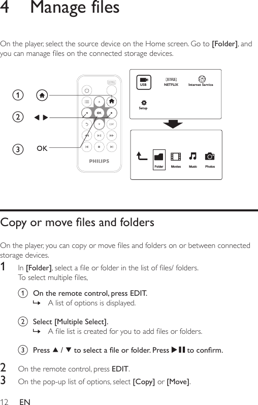 12 EN4  Manage filesOn the player, select the source device on the Home screen. Go to [Folder], and youcanmanagelesontheconnectedstoragedevices. Copy or move les and foldersOntheplayer,youcancopyormovelesandfoldersonorbetweenconnectedstorage devices. 1  In [Folder],selectaleorfolderinthelistofles/folders.Toselectmultipleles,a  On the remote control, press EDIT.  » A list of options is displayed. b  Select [Multiple Select]. » Alelistiscreatedforyoutoaddlesorfolders.c  Press   /   to select a le or folder. Press   to conrm.2  On the remote control, press EDIT.3  On the pop-up list of options, select [Copy] or [Move].abcFolder Movies Music PhotosUSBNETFLIXSetupInternet Service