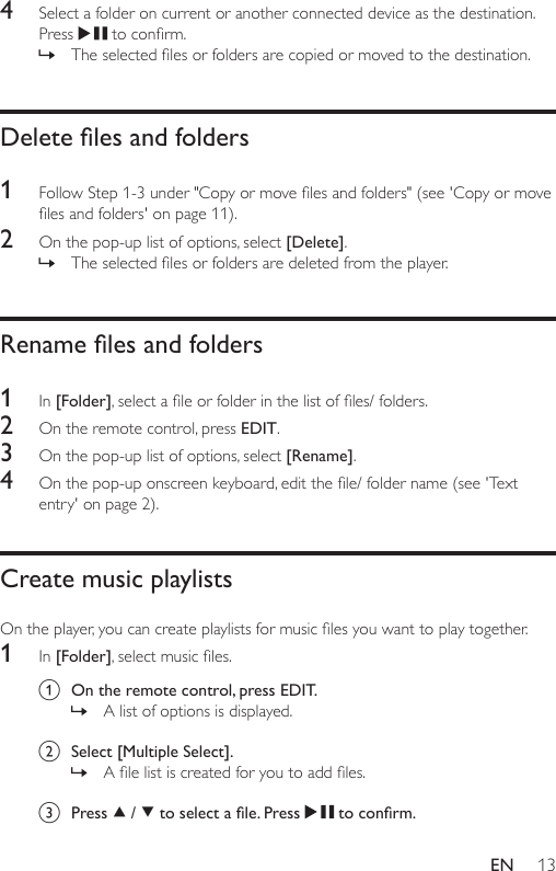 13EN4  Select a folder on current or another connected device as the destination. Press  toconrm. » Theselectedlesorfoldersarecopiedormovedtothedestination.Delete les and folders1  FollowStep1-3under&quot;Copyormovelesandfolders&quot;(see&apos;Copyormovelesandfolders&apos;onpage11).2  On the pop-up list of options, select [Delete]. » Theselectedlesorfoldersaredeletedfromtheplayer.Rename les and folders1  In [Folder],selectaleorfolderinthelistofles/folders.2  On the remote control, press EDIT.3  On the pop-up list of options, select [Rename].4  Onthepop-uponscreenkeyboard,editthele/foldername(see&apos;Textentry&apos;onpage2).Create music playlistsOntheplayer,youcancreateplaylistsformusiclesyouwanttoplaytogether.1  In [Folder],selectmusicles.a  On the remote control, press EDIT.  » A list of options is displayed. b  Select [Multiple Select]. » Alelistiscreatedforyoutoaddles.c  Press   /   to select a le. Press   to conrm.