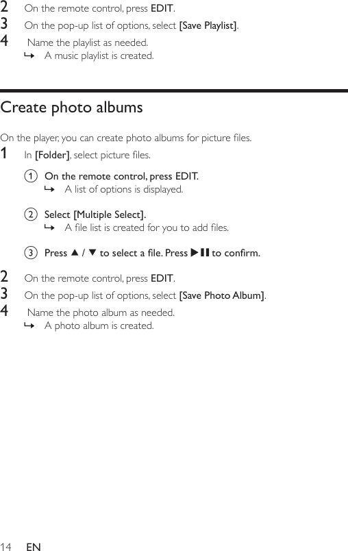14 EN2  On the remote control, press EDIT.3  On the pop-up list of options, select [Save Playlist].4   Name the playlist as needed. » A music playlist is created.Create photo albumsOntheplayer,youcancreatephotoalbumsforpictureles.1  In [Folder],selectpictureles.a  On the remote control, press EDIT.  » A list of options is displayed. b  Select [Multiple Select]. » Alelistiscreatedforyoutoaddles.c  Press   /   to select a le. Press   to conrm.2  On the remote control, press EDIT.3  On the pop-up list of options, select [Save Photo Album].4   Name the photo album as needed. » A photo album is created.