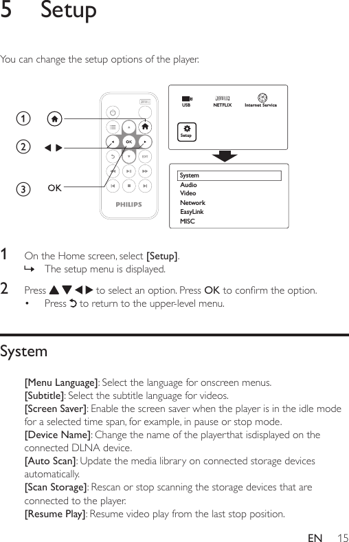 15EN5 SetupYou can change the setup options of the player.   1  On the Home screen, select [Setup]. » The setup menu is displayed.2  Press       to select an option. Press OKtoconrmtheoption.• Press   to return to the upper-level menu. System[Menu Language]: Select the language for onscreen menus.[Subtitle]: Select the subtitle language for videos.[Screen Saver]: Enable the screen saver when the player is in the idle mode for a selected time span, for example, in pause or stop mode.[Device Name]: Change the name of the playerthat isdisplayed on the connected DLNA device.[Auto Scan]: Update the media library on connected storage devices automatically. [Scan Storage]: Rescan or stop scanning the storage devices that are connected to the player.[Resume Play]: Resume video play from the last stop position.EasyLinkMISCAudioSystemNetworkVideoabcUSBNETFLIXSetupInternet Service