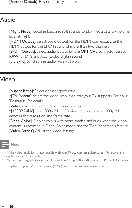 16 EN[Factory Default]: Restore factory settings.Audio[Night Mode]:Equalizeloudandsoftsoundstoplaymediaatalowvolumelevel at night.[HDMI Output]: Select audio output for the HDMI connector. Use the HDMI output for the LPCM sound of more than two channels. [SPDIF Output]: Select audio output for the OPTICAL connector. Select RAW for DTS and AC3 (Dolby digital) sound.[Lip Sync]:Synchronizeaudiowithvideoplay.Video[Aspect Ratio]: Select display aspect ratio. *[TV System]: Select the video resolution that your TV supports. See your TV manual for details.[Video Zoom]: Zoom in or out video scenes.*[1080P 24Hz]:Use1080p24Hzforvideooutput,where1080p24Hzdenotes the resolution and frame rate. [Deep Color]: Display colors with more shades and hues when the video content is recorded in Deep Color mode and the TV supports this feature.[Video Setting]: Adjust the video settings. Note •*If the video resolution is incompatible with your TV, you can see a blank screen. To recover the display, wait for 10 seconds. •*Forvideosofhigh-denitionresolution,suchas1080p,1080i,720p,useanHDMIcabletoconnectthe player to your TV. The composite (CVBS) connection can cause no video output.