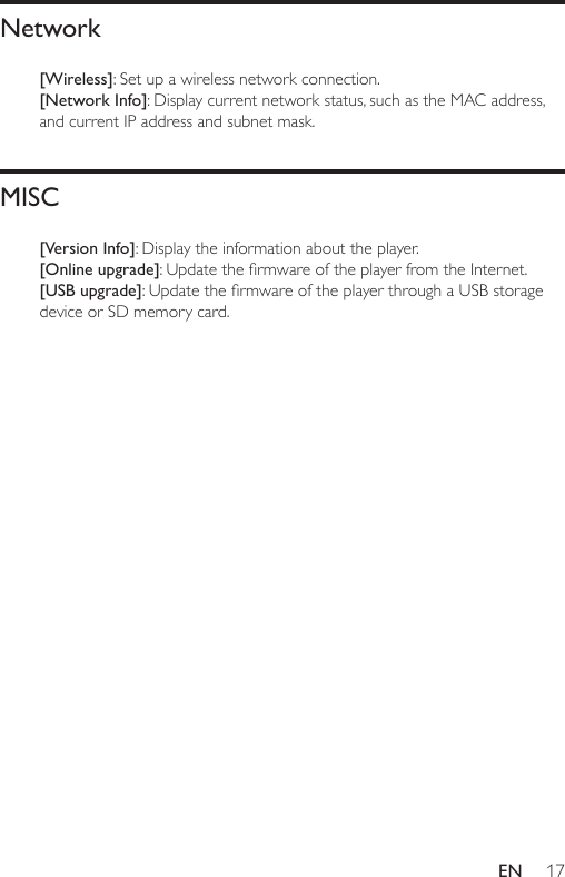 17ENNetwork[Wireless]: Set up a wireless network connection.[Network Info]: Display current network status, such as the MAC address, and current IP address and subnet mask. MISC[Version Info]: Display the information about the player. [Online upgrade]:UpdatethermwareoftheplayerfromtheInternet.[USB upgrade]:UpdatethermwareoftheplayerthroughaUSBstoragedevice or SD memory card.
