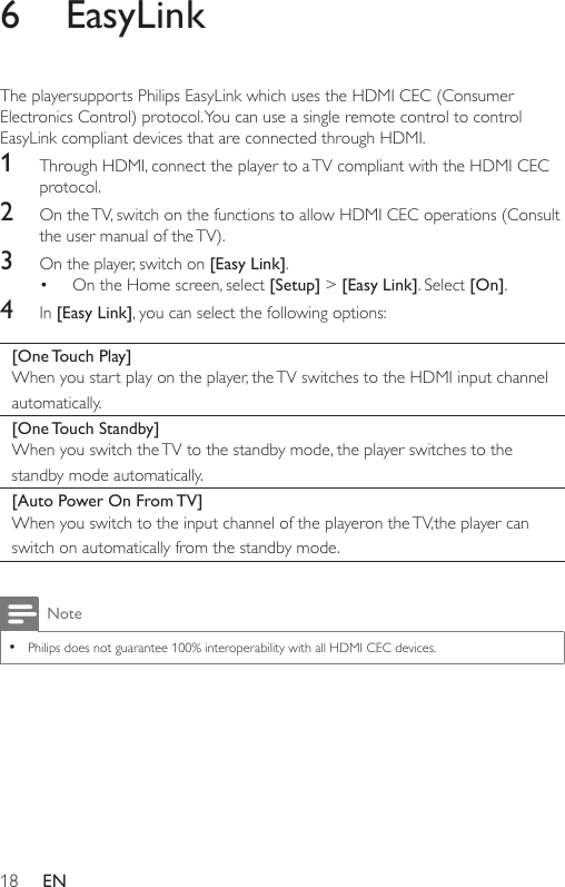 18 EN6  EasyLinkThe playersupports Philips EasyLink which uses the HDMI CEC (Consumer Electronics Control) protocol. You can use a single remote control to control EasyLink compliant devices that are connected through HDMI.1  Through HDMI, connect the player to a TV compliant with the HDMI CEC protocol. 2  On the TV, switch on the functions to allow HDMI CEC operations (Consult the user manual of the TV).3  On the player, switch on [Easy Link].• On the Home screen, select [Setup] &gt; [Easy Link]. Select [On].4  In [Easy Link], you can select the following options:[One Touch  Play]When you start play on the player, the TV switches to the HDMI input channel automatically.[One Touch  Standby]When you switch the TV to the standby mode, the player switches to the standby mode automatically.[Auto Power On From TV]When you switch to the input channel of the playeron the TV,the player can switch on automatically from the standby mode.Note •Philips does not guarantee 100% interoperability with all HDMI CEC devices.