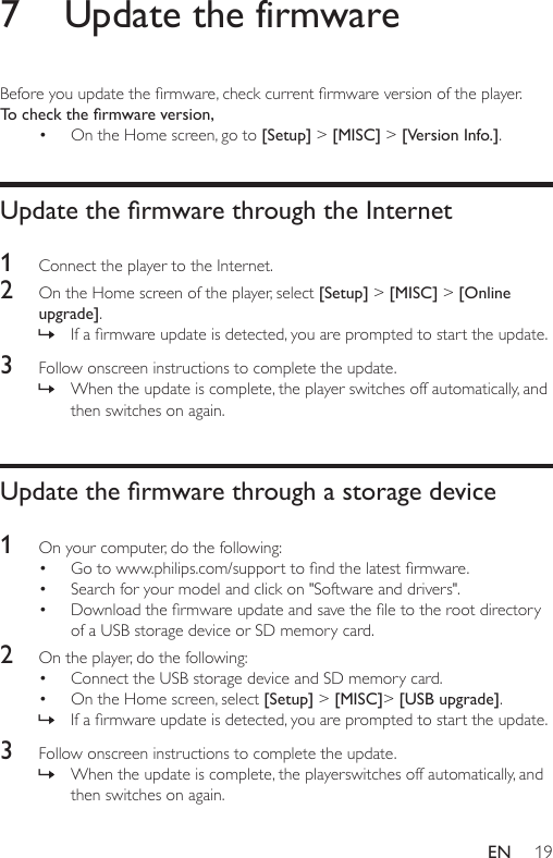 19EN7  Update the firmwareBeforeyouupdatethermware,checkcurrentrmwareversionoftheplayer.To check the rmware version, • On the Home screen, go to [Setup] &gt; [MISC] &gt; [Version Info.].Update the rmware through the Internet1  Connect the player to the Internet.2  On the Home screen of the player, select [Setup] &gt; [MISC] &gt; [Online upgrade]. » Ifarmwareupdateisdetected,youarepromptedtostarttheupdate.3  Followonscreeninstructionstocompletetheupdate. » When the update is complete, the player switches off automatically, and then switches on again.Update the rmware through a storage device1  On your computer, do the following:• Gotowww.philips.com/supporttondthelatestrmware.• Search for your model and click on &quot;Software and drivers&quot;.• Downloadthermwareupdateandsavetheletotherootdirectoryof a USB storage device or SD memory card.2  On the player, do the following:• Connect the USB storage device and SD memory card.• On the Home screen, select [Setup] &gt; [MISC]&gt; [USB upgrade]. » Ifarmwareupdateisdetected,youarepromptedtostarttheupdate.3  Followonscreeninstructionstocompletetheupdate. » When the update is complete, the playerswitches off automatically, and then switches on again.