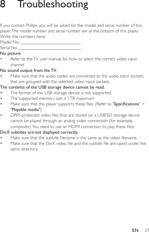 21EN8 TroubleshootingIf you contact Philips, you will be asked for the model and serial number of this player. The model number and serial number are at the bottom of this player. Write the numbers here: Model No. __________________________Serial No. ___________________________No picture.• Refer to the TV user manual for how to select the correct video input channelNo sound output from the TV.• Make sure that the audio cables are connected to the audio input sockets that are grouped with the selected video input sockets. The contents of the USB storage device cannot be read.• The format of this USB storage device is not supported. • Thesupportedmemorysizeis1TBmaximum.• Makesurethatthisplayersupportstheseles.(Referto&quot;Specications&quot; &gt; &quot;Playable media&quot;) • DRM-protectedvideolesthatarestoredonaUSB/SDstoragedevicecannot be played through an analog video connection (for example, composite).YouneedtouseanHDMIconnectiontoplaytheseles.DivX subtitles are not displayed correctly. • Makesurethatthesubtitlelenameisthesameasthevideolename.• MakesurethattheDivXvideoleandthesubtitlelearesavedunderthesame directory. 
