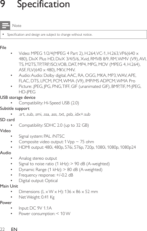 22 EN9 SpecificationNote •Specicationanddesignaresubjecttochangewithoutnotice.File• Video: MPEG 1/2/4(MPEG 4 Part 2), H.264, VC-1, H.263, VP6(640 x 480), DivX Plus HD, DivX 3/4/5/6, Xvid, RMVB 8/9, RM, WMV (V9), AVI, TS, M2TS, TP, TRP, ISO, VOB, DAT, MP4, MPG, MOV (MPEG 4, H.264), ASF,FLV(640x480),MKV,M4V.• Audio: Audio: Dolby digital, AAC, RA, OGG, MKA, MP3, WAV, APE, FLAC,DTS,LPCM,PCM,WMA(V9),IMP/MSADPCM,WMAPro• Picture:.JPEG,JPG,PNG,TIFF,GIF(unanimatedGIF),BMP,TIF,M-JPEG,HD-JPEGUSB storage device• Compatibility: Hi-Speed USB (2.0)Subtitle support• .srt, .sub, .smi, .ssa, .ass, .txt, .psb, .idx+.subSD card• Compatibility: SDHC 2.0 (up to 32 GB)Video• Signal system: PAL /NTSC• Composite video output: 1 Vpp ~ 75 ohm• HDMI output: 480i, 480p, 576i, 576p, 720p, 1080i, 1080p, 1080p24Audio• Analog stereo output• Signaltonoiseratio(1kHz):&gt;90dB(A-weighted)• DynamicRange(1kHz):&gt;80dB(A-weighted)• Frequencyresponse:+/-0.2dB• Digital output: OpticalMain Unit• Dimensions (L x W x H): 136 x 86 x 52 mm• Net Weight: 0.41 KgPower• Input: DC 9V 1.1A• Power consumption: &lt; 10 W