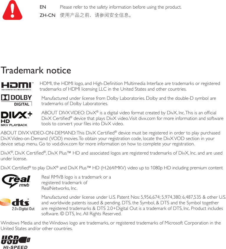 EN   Please refer to the safety information before using the product. ZH-CN 使用产品之前，请参阅安全信息。 Trademark notice   HDMI, the HDMI logo, and High-Denition Multimedia Interface are trademarks or registered trademarks of HDMI licensing LLC in the United States and other countries.   Manufactured under license from Dolby Laboratories. Dolby and the double-D symbol are trademarks of Dolby Laboratories.  ABOUT DIVX VIDEO: DivX® is a digital video format created by DivX, Inc. This is an ofcial DivX Certied® device that plays DivX video. Visit divx.com for more information and software tools to convert your les into DivX video.ABOUT DIVX VIDEO-ON-DEMAND: This DivX Certied® device must be registered in order to play purchased DivX Video-on-Demand (VOD) movies. To obtain your registration code, locate the DivX VOD section in your device setup menu. Go to vod.divx.com for more information on how to complete your registration.DivX®, DivX Certied®, DivX Plus™ HD and associated logos are registered trademarks of DivX, Inc. and are used under license.DivX Certied® to play DivX® and DivX Plus™ HD (H.264/MKV) video up to 1080p HD including premium content   Real RMVB logo is a trademark or a  registered trademark of  RealNetworks, Inc.     Manufactured under license under U.S. Patent Nos: 5,956,674; 5,974,380; 6,487,535 &amp; other U.S. and worldwide patents issued &amp; pending. DTS, the Symbol, &amp; DTS and the Symbol together are registered trademarks &amp; DTS 2.0+Digital Out is a trademark of DTS, Inc. Product includes software. © DTS, Inc. All Rights Reserved.Windows Media and the Windows logo are trademarks, or registered trademarks of Microsoft Corporation in the United States and/or other countries.   