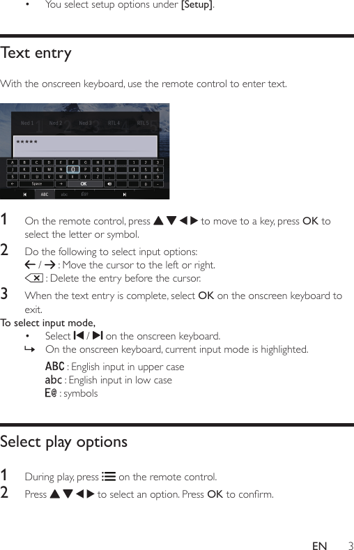 3EN• You select setup options under [Setup].Text entryWith the onscreen keyboard, use the remote control to enter text.   1  On the remote control, press       to move to a key, press OK to select the letter or symbol. 2  Do the following to select input options:  /   : Move the cursor to the left or right.  : Delete the entry before the cursor.3  When the text entry is complete, select OK on the onscreen keyboard to exit.To select input mode,• Select   /   on the onscreen keyboard.  » On the onscreen keyboard, current input mode is highlighted.  : English input in upper case : English input in low case  : symbols Select play options1  During play, press   on the remote control.2  Press       to select an option. Press OKtoconrm.OK