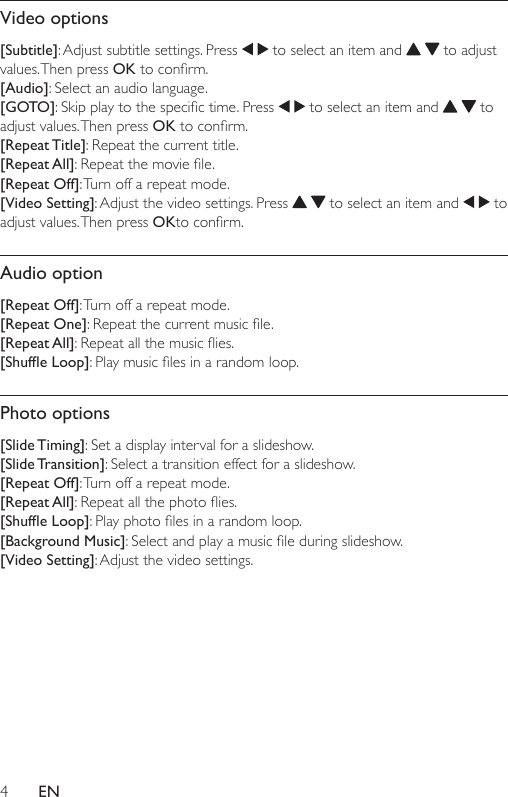 4ENVideo options[Subtitle]: Adjust subtitle settings. Press   to select an item and     to adjust values. Then  press  OKtoconrm.[Audio]: Select an audio language.[GOTO]:Skipplaytothespecictime.Press  to select an item and     to adjust values. Then press OKtoconrm.[Repeat Title]: Repeat the current title.[Repeat All]:Repeatthemoviele.[Repeat Off]: Turn off a repeat mode.[Video Setting]: Adjust the video settings. Press     to select an item and   to adjust values. Then press OKtoconrm.Audio option[Repeat Off]: Turn off a repeat mode.[Repeat One]:Repeatthecurrentmusicle.[Repeat All]:Repeatallthemusicies.[Shufe Loop]:Playmusiclesinarandomloop.Photo options[Slide Timing]: Set a display interval for a slideshow.[Slide Transition]: Select a transition effect for a slideshow.[Repeat Off]: Turn off a repeat mode.[Repeat All]:Repeatallthephotoies.[Shufe Loop]:Playphotolesinarandomloop.[Background Music]:Selectandplayamusicleduringslideshow.[Video Setting]: Adjust the video settings. 