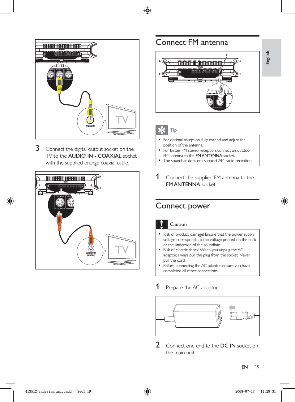 19Connect FM antennaTipFor optimal reception, fully extend and adjust the position of the antenna.For better FM stereo reception, connect an outdoor FM antenna to the FM ANTENNA socket.The soundbar does not support AM radio reception.•••1  Connect the supplied FM antenna to the FM ANTENNA socket.Connect powerCautionRisk of product damage! Ensure that the power supply voltage corresponds to the voltage printed on the back or the underside of the soundbar.Risk of electric shock! When you unplug the AC adaptor, always pull the plug from the socket. Never pull the cord.Before connecting the AC adaptor, ensure you have completed all other connections.•••1  Prepare the AC adaptor.2  Connect one end to the  DC IN socket on the main unit.3  Connect the digital output socket on the TV to the AUDIO IN - COAXIAL socket with the supplied orange coaxial cable.TVVIDEO INTVVIDEO INTVAUDIO OUT(DIGITAL)TVAUDIO OUT(DIGITAL)EnglishENBLQGHVLJQ[POLQGG6HFBLQGHVLJQ[POLQGG6HF