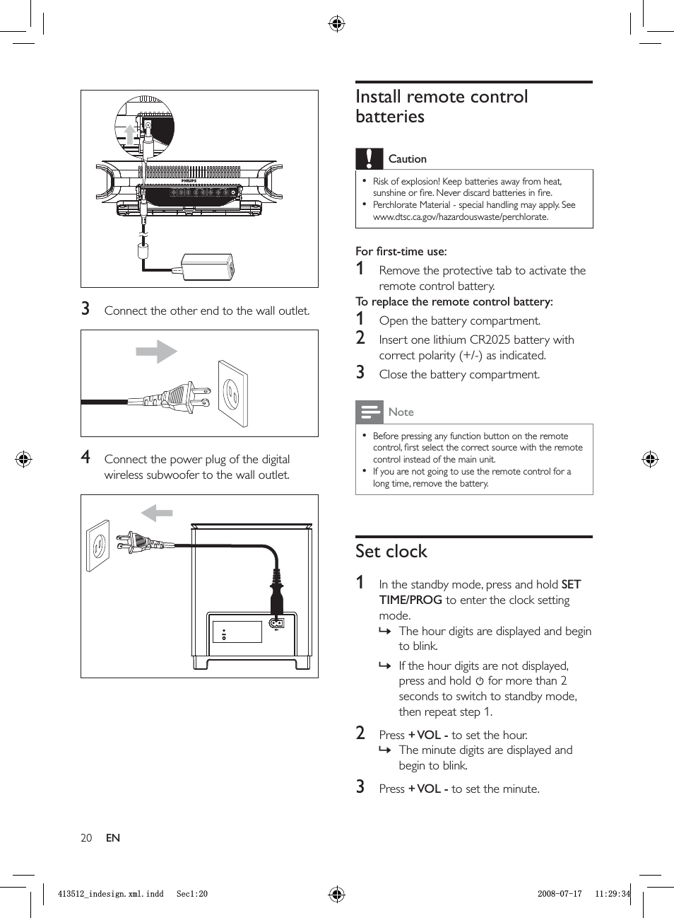 20Install remote control batteriesCautionRisk of explosion! Keep batteries away from heat, sunshine or ﬁ re. Never discard batteries in ﬁ re.Perchlorate Material - special handling may apply. See www.dtsc.ca.gov/hazardouswaste/perchlorate.••For ﬁ rst-time use: 1  Remove the protective tab to activate the remote control battery.To replace the remote control battery: 1  Open the battery compartment.2  Insert one lithium CR2025 battery with correct polarity (+/-) as indicated.3  Close the battery compartment.NoteBefore pressing any function button on the remote control, ﬁ rst select the correct source with the remote control instead of the main unit.If you are not going to use the remote control for a long time, remove the battery.••Set clock1  In the standby mode, press and hold  SETTIME/PROG to enter the clock setting mode.The hour digits are displayed and begin to blink.If the hour digits are not displayed, press and hold  for more than 2 seconds to switch to standby mode, then repeat step 1.2 Press  + VOL  - to set the hour.The minute digits are displayed and begin to blink.3 Press  + VOL  - to set the minute.»»»3  Connect the other end to the wall outlet.4  Connect the power plug of the digital wireless subwoofer to the wall outlet.ENBLQGHVLJQ[POLQGG6HFBLQGHVLJQ[POLQGG6HF