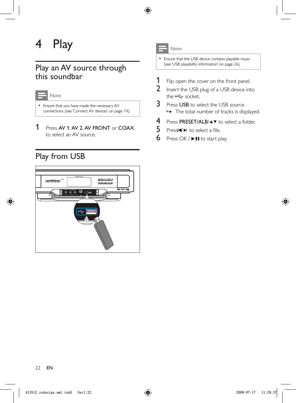 22NoteEnsure that the USB device contains playable music (see ‘USB playability information’ on page  26).•1  Flip open the cover on the front panel.2  Insert the USB plug of a USB device into the  socket.3 Press  USB to select the USB source.The total number of tracks is displayed.4 Press  PRESET/ALB/  to select a folder.5 Press / to select a ﬁ le.6  Press OK /    to start play.»4 PlayPlay an AV source through this soundbarNoteEnsure that you have made the necessary AV connections (see ‘Connect AV devices’ on page  14).•1 Press  AV 1,AV 2,AV FRONT or COAXto select an AV source.Play from USBENBLQGHVLJQ[POLQGG6HFBLQGHVLJQ[POLQGG6HF