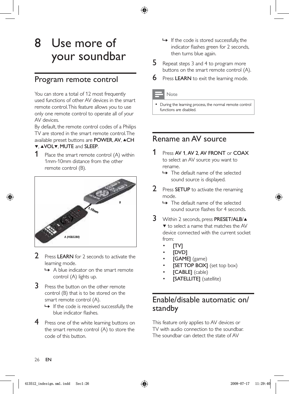 26If the code is stored successfully, the indicator ﬂ ashes green for 2 seconds, then turns blue again.5  Repeat steps 3 and 4 to program more buttons on the smart remote control (A).6 Press  LEARN to exit the learning mode.NoteDuring the learning process, the normal remote control functions are disabled.•Rename an AV source1 Press  AV 1,AV 2,AV FRONT or COAXto select an AV source you want to rename.The default name of the selected sound source is displayed.2 Press  SETUP to activate the renaming mode. The default name of the selected sound source ﬂ ashes for 4 seconds.3  Within 2 seconds, press  PRESET/ALB/ to select a name that matches the AV device connected with the current socket from:[TV][DVD][GAME] (game)[SET TOP BOX] (set top box)[CABLE] (cable)[SATELLITE] (satellite)Enable/disable automatic on/standbyThis feature only applies to AV devices or TV with audio connection to the soundbar. The soundbar can detect the state of AV »»»••••••8  Use more of your soundbarProgram remote controlYou can store a total of 12 most frequently used functions of other AV devices in the smart remote control. This feature allows you to use only one remote control to operate all of your AV devices.By default, the remote control codes of a Philips TV are stored in the smart remote control. The available preset buttons are  POWER,AV,CH,VOL ,MUTE and SLEEP.1  Place the smart remote control (A) within 1mm-10mm distance from the other remote control (B).2 Press  LEARN for 2 seconds to activate the learning mode.A blue indicator on the smart remote control (A) lights up.3  Press the button on the other remote control (B) that is to be stored on the smart remote control (A).If the code is received successfully, the blue indicator ﬂ ashes.4  Press one of the white learning buttons on the smart remote control (A) to store the code of this button.»»A (HSB3280)1-10mmBA (HSB3280)1-10mmBENBLQGHVLJQ[POLQGG6HFBLQGHVLJQ[POLQGG6HF